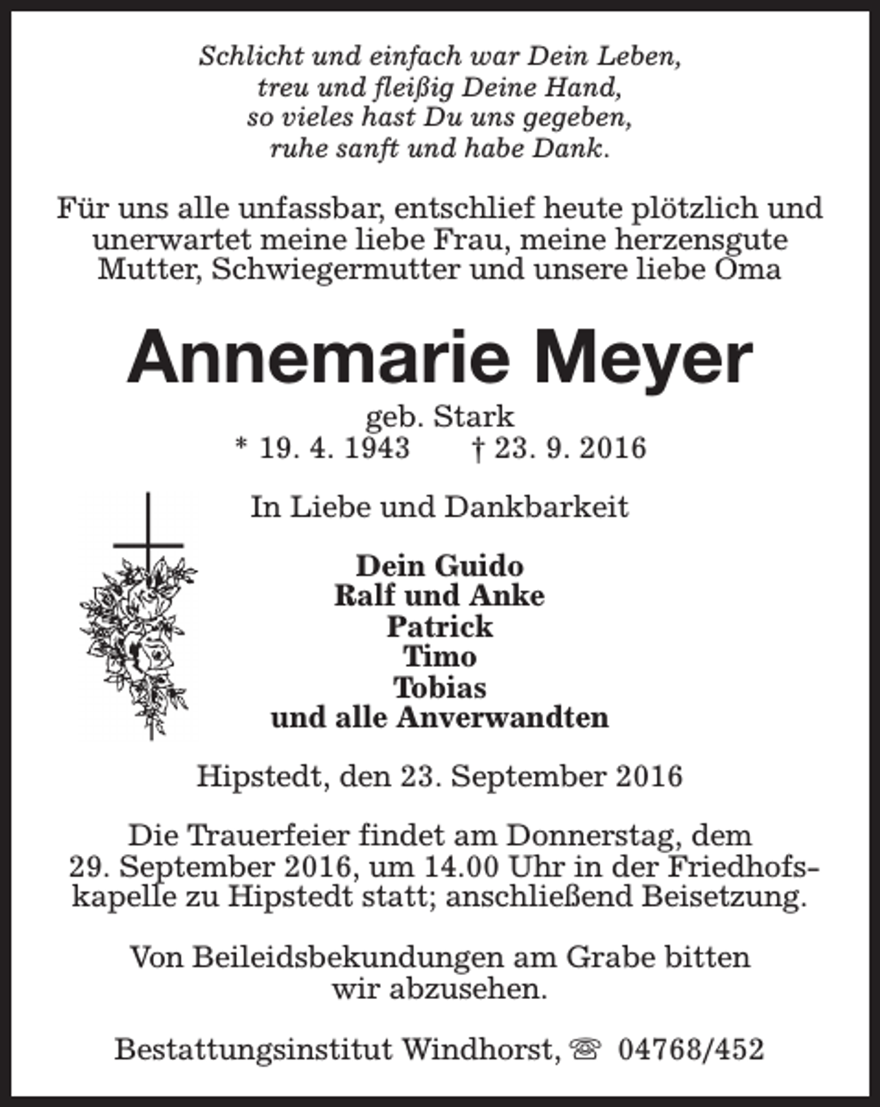 <p>Schlicht und einfach war Dein Leben,<br />treu und fleißig Deine Hand,<br />so vieles hast Du uns gegeben,<br />ruhe sanft und habe Dank.</p><p>Für uns alle unfassbar, entschlief heute plötzlich und<br />unerwartet meine liebe Frau, meine herzensgute<br />Mutter, Schwiegermutter und unsere liebe Oma</p><p>Annemarie Meyer<br />geb. Stark<br />* 19. 4. 1943<br />† 23. 9. 2016<br />In Liebe und Dankbarkeit<br />Dein Guido<br />Ralf und Anke<br />Patrick<br />Timo<br />Tobias<br />und alle Anverwandten<br />Hipstedt, den 23. September 2016<br />Die Trauerfeier findet am Donnerstag, dem<br />29. September 2016, um 14.00 Uhr in der Friedhofskapelle zu Hipstedt statt; anschließend Beisetzung.<br />Von Beileidsbekundungen am Grabe bitten<br />wir abzusehen.<br />Bestattungsinstitut Windhorst, s 04768/452</p>
