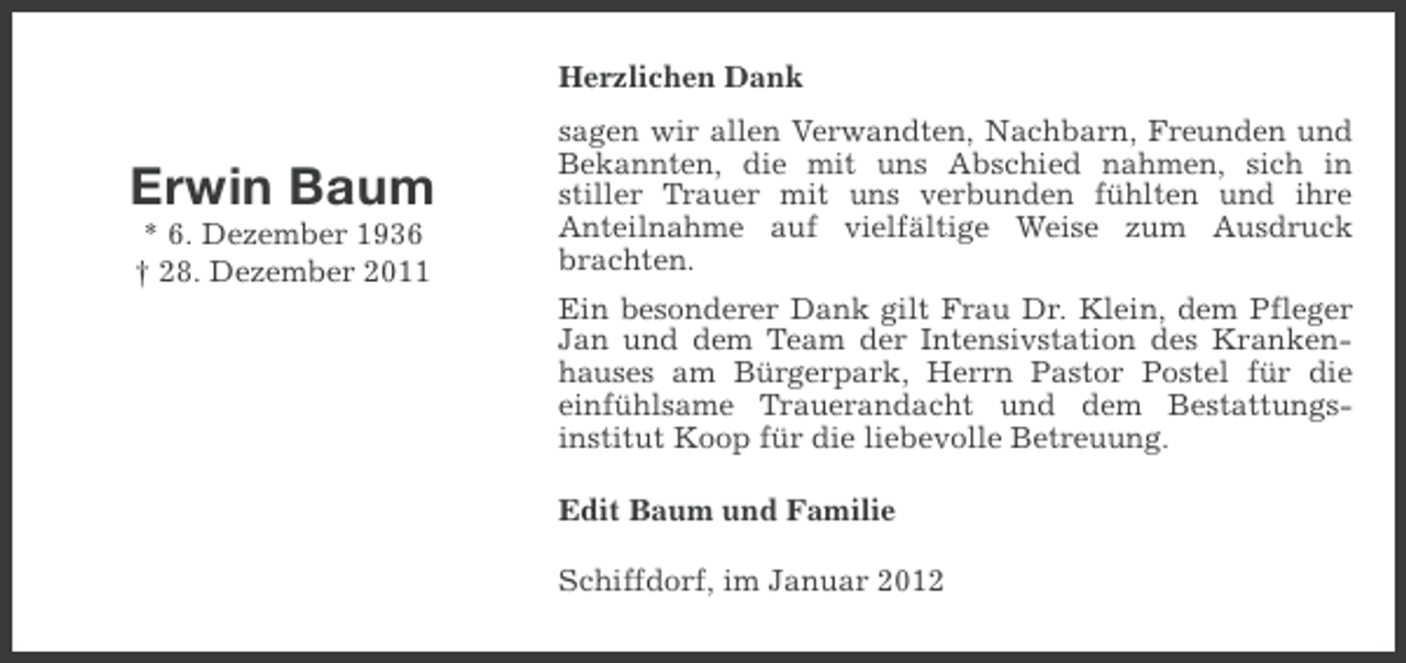 <p>Herzlichen Dank</p><p>Erwin Baum<br />* 6. Dezember 1936<br />† 28. Dezember 2011</p><p>sagen wir allen Verwandten, Nachbarn, Freunden und<br />Bekannten, die mit uns Abschied nahmen, sich in<br />stiller Trauer mit uns verbunden fühlten und ihre<br />Anteilnahme auf vielfältige Weise zum Ausdruck<br />brachten.<br />Ein besonderer Dank gilt Frau Dr. Klein, dem Pfleger<br />Jan und dem Team der Intensivstation des Krankenhauses am Bürgerpark, Herrn Pastor Postel für die<br />einfühlsame Trauerandacht und dem Bestattungsinstitut Koop für die liebevolle Betreuung.<br />Edit Baum und Familie<br />Schiffdorf, im Januar 2012</p>