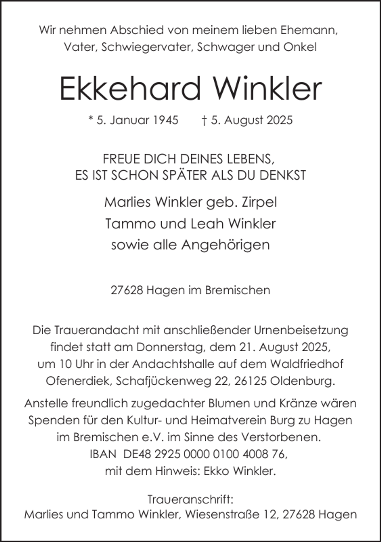 <p>Wir nehmen Abschied von meinem lieben Ehemann,<br />Vater, Schwiegervater, Schwager und Onkel</p><p>Ekkehard Winkler<br />* 5. Januar 1945</p><p>† 5. August 2025</p><p>FREUE DICH DEINES LEBENS,<br />ES IST SCHON SPÄTER ALS DU DENKST</p><p>Marlies Winkler geb. Zirpel<br />Tammo und Leah Winkler<br />sowie alle Angehörigen<br />27628 Hagen im Bremischen<br />Die Trauerandacht mit anschließender Urnenbeisetzung<br />findet statt am Donnerstag, dem 21. August 2025,<br />um 10 Uhr in der Andachtshalle auf dem Waldfriedhof<br />Ofenerdiek, Schafjückenweg 22, 26125 Oldenburg.<br />Anstelle freundlich zugedachter Blumen und Kränze wären<br />Spenden für den Kultur- und Heimatverein Burg zu Hagen<br />im Bremischen e.V. im Sinne des Verstorbenen.<br />IBAN DE48 2925 000100 4008 76,<br />mit dem Hinweis: Ekko Winkler.<br />Traueranschrift:<br />Marlies und Tammo Winkler, Wiesenstraße 12, 27628 Hagen</p>