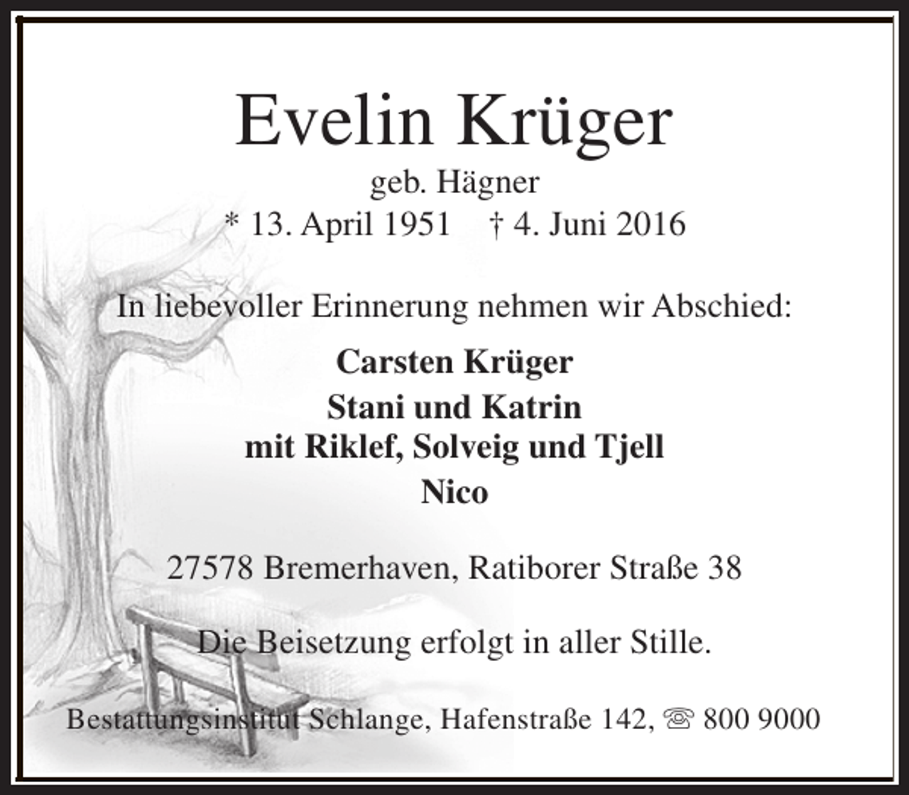 <p>Evelin Krüger</p><p>geb. Hägner<br />* 13. April 1951 † 4. Juni 2016<br />In liebevoller Erinnerung nehmen wir Abschied:<br />Carsten Krüger<br />Stani und Katrin<br />mit Riklef, Solveig und Tjell<br />Nico<br />27578 Bremerhaven, Ratiborer Straße 38<br />Die Beisetzung erfolgt in aller Stille.<br />Bestattungsinstitut Schlange, Hafenstraße 142, s 800 9000</p>