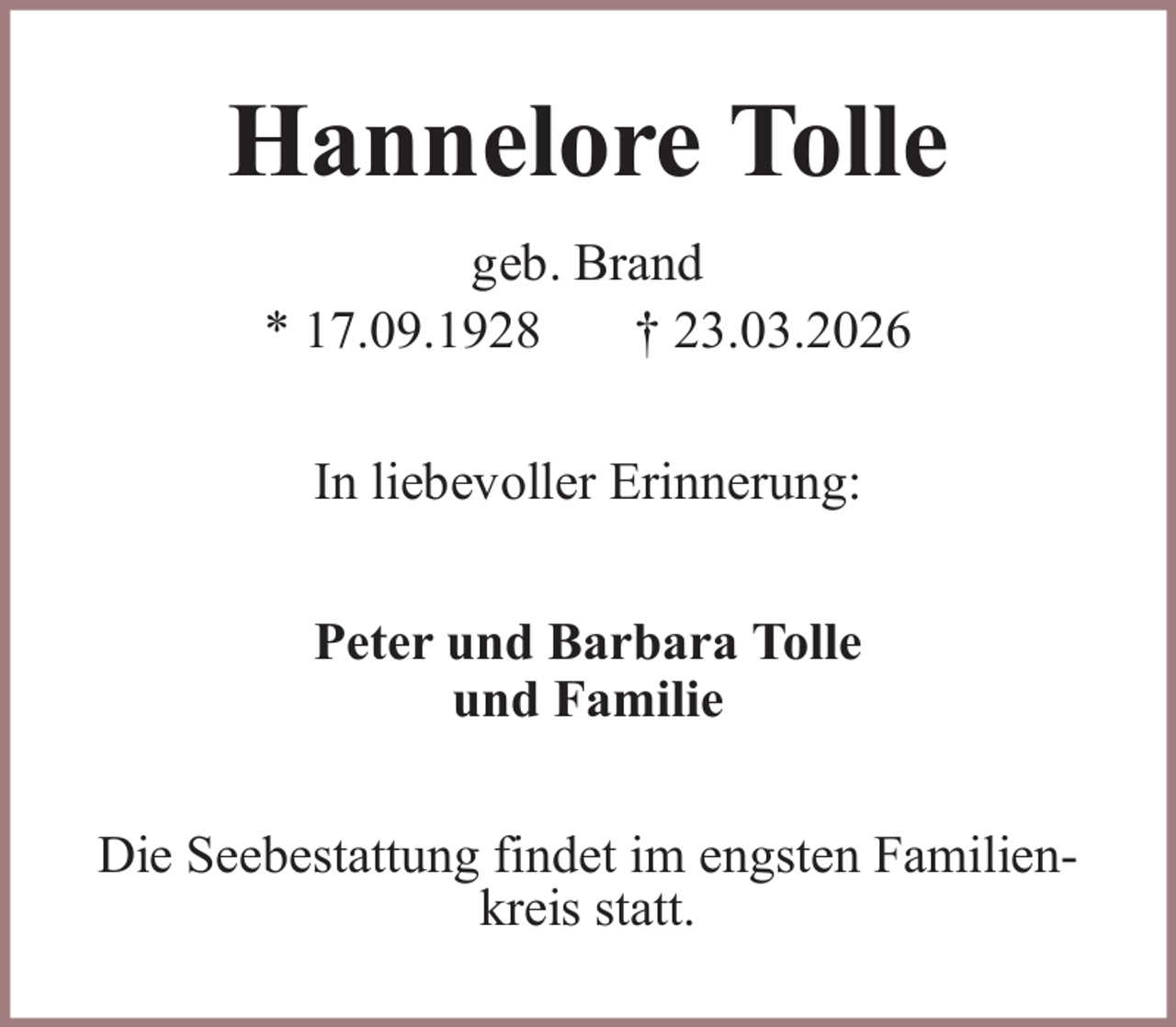 <p>Hannelore Tolle<br />geb. Brand<br />* 17.09.1928<br />† 23.03.2026<br />In liebevoller Erinnerung:<br />Peter und Barbara Tolle<br />und Familie<br />Die Seebestattung findet im engsten Familienkreis statt.</p>