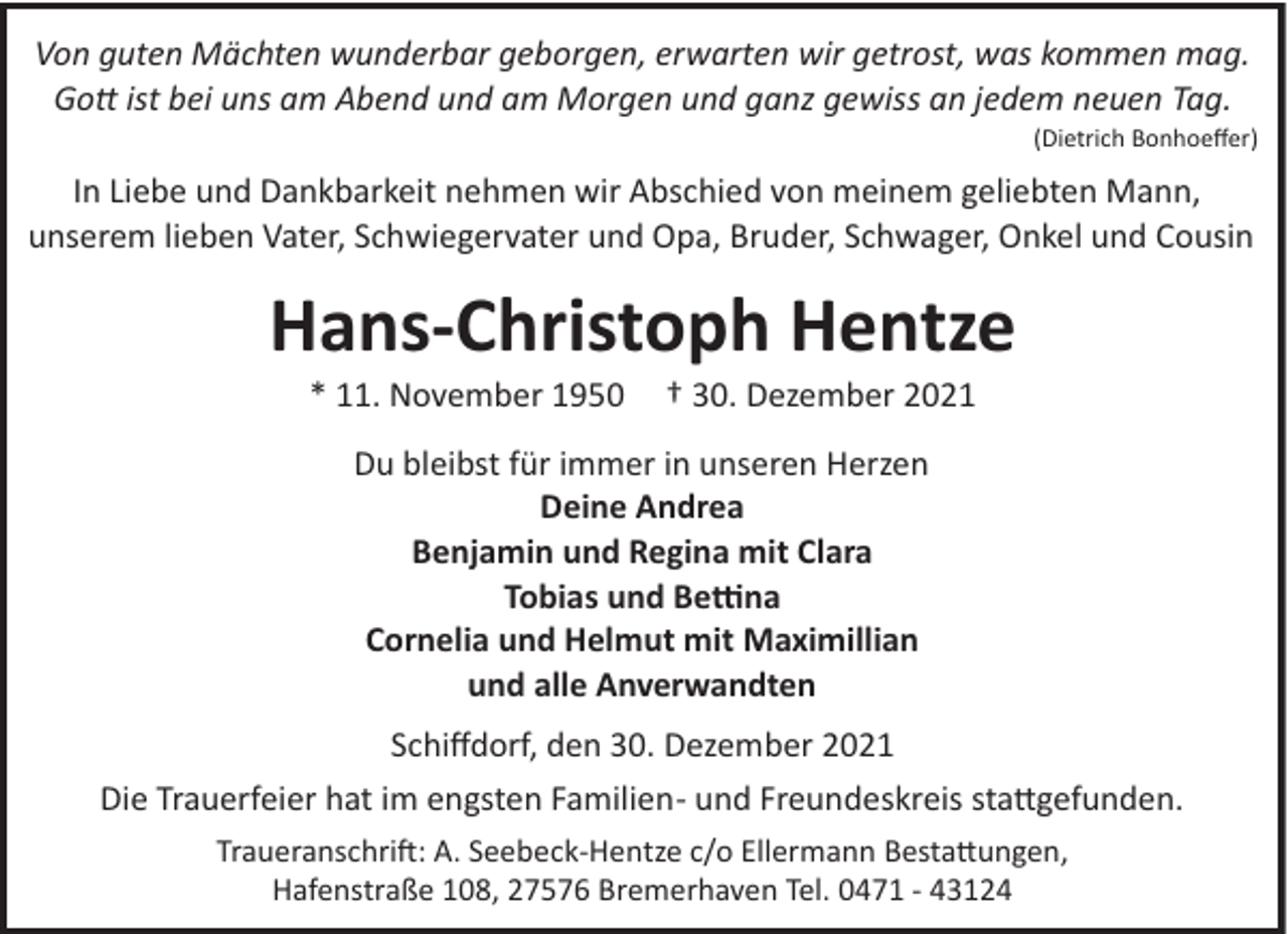 <p>Von guten Mächten wunderbar geborgen, erwarten wir getrost, was kommen mag.<br />Gott ist bei uns am Abend und am Morgen und ganz gewiss an jedem neuen Tag.<br />(Dietrich Bonhoeﬀer)</p>
<p>In Liebe und Dankbarkeit nehmen wir Abschied von meinem geliebten Mann,<br />unserem lieben Vater, Schwiegervater und Opa, Bruder, Schwager, Onkel und Cousin</p>
<p>Hans-Christoph Hentze<br />* 11. November 1950</p>
<p>† 30. Dezember 2021</p>
<p>Du bleibst für immer in unseren Herzen<br />Deine Andrea<br />Benjamin und Regina mit Clara<br />Tobias und Bettina<br />Cornelia und Helmut mit Maximillian<br />und alle Anverwandten<br />Schiﬀdorf, den 30. Dezember 2021<br />Die Trauerfeier hat im engsten Familien­ und Freundeskreis stattgefunden.<br />Traueranschri": A. Seebeck­Hentze c/o Ellermann Bestattungen,<br />Hafenstraße 108, 27576 Bremerhaven Tel. 0471 ­ 43124</p>