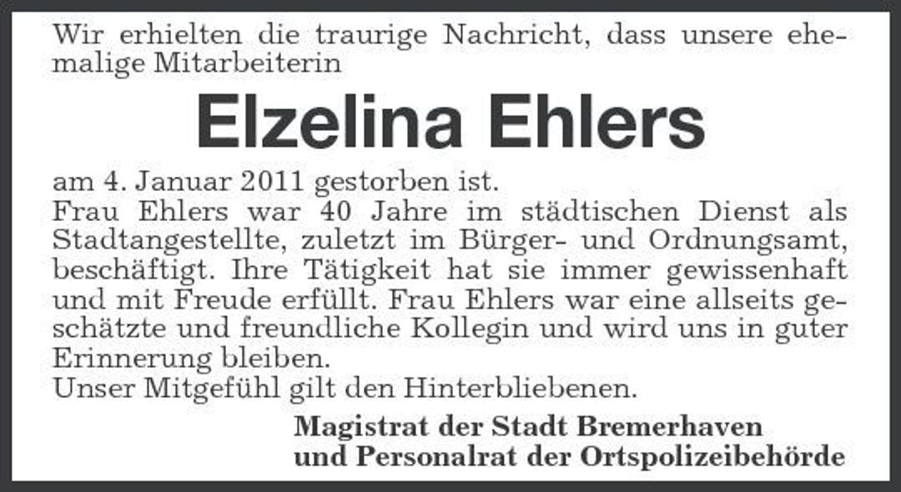 <p>Wir erhielten die traurige Nachricht, dass unsere ehemalige Mitarbeiterin</p><p>Elzelina Ehlers<br />am 4. Januar 2011 gestorben ist. Frau Ehlers war 40 Jahre im städtischen Dienst als Stadtangestellte, zuletzt im Bürger- und Ordnungsamt, beschäftigt. Ihre Tätigkeit hat sie immer gewissenhaft und mit Freude erfüllt. Frau Ehlers war eine allseits geschätzte und freundliche Kollegin und wird uns in guter Erinnerung bleiben. Unser Mitgefühl gilt den Hinterbliebenen. Magistrat der Stadt Bremerhaven und Personalrat der Ortspolizeibehörde</p>