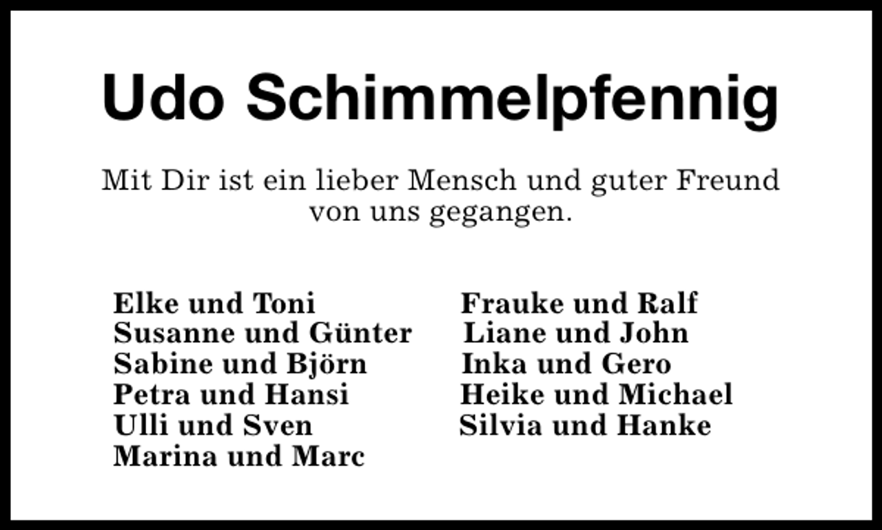 <p>Udo Schimmelpfennig<br />Mit Dir ist ein lieber Mensch und guter Freund<br />von uns gegangen.<br />Elke und Toni<br />Susanne und Günter<br />Sabine und Björn<br />Petra und Hansi<br />Ulli und Sven<br />Marina und Marc</p><p>Frauke und Ralf<br />Liane und John<br />Inka und Gero<br />Heike und Michael<br />Silvia und Hanke</p>