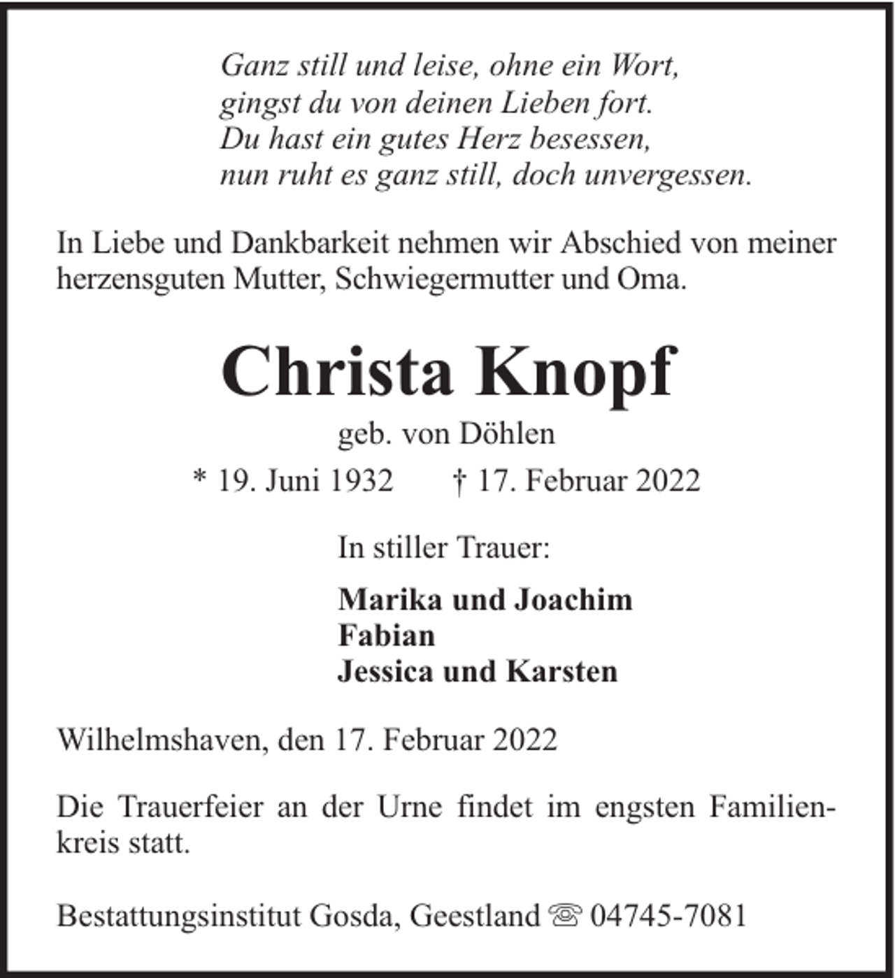<p>Ganz still und leise, ohne ein Wort,<br />gingst du von deinen Lieben fort.<br />Du hast ein gutes Herz besessen,<br />nun ruht es ganz still, doch unvergessen.<br />In Liebe und Dankbarkeit nehmen wir Abschied von meiner<br />herzensguten Mutter, Schwiegermutter und Oma.</p><p>Christa Knopf</p><p>geb. von Döhlen<br />* 19. Juni 1932<br />† 17. Februar 2022<br />In stiller Trauer:<br />Marika und Joachim<br />Fabian<br />Jessica und Karsten<br />Wilhelmshaven, den 17. Februar 2022<br />Die Trauerfeier an der Urne findet im engsten Familienkreis statt.<br />Bestattungsinstitut Gosda, Geestland</p><p>04745-7081</p>