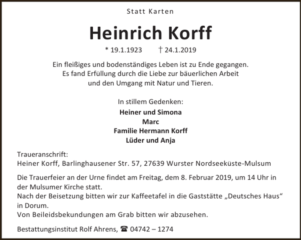 <p>St a t t K a rt en</p><p>Heinrich Korff<br />* 19.1.1923</p><p>† 24.1.2019</p><p>Ein fleißiges und bodenständiges Leben ist zu Ende gegangen.<br />Es fand Erfüllung durch die Liebe zur bäuerlichen Arbeit<br />und den Umgang mit Natur und Tieren.<br />In stillem Gedenken:<br />Heiner und Simona<br />Marc<br />Familie Hermann Korff<br />Lüder und Anja<br />Traueranschrift:<br />Heiner Korff, Barlinghausener Str. 57, 27639 Wurster Nordseeküste-Mulsum<br />Die Trauerfeier an der Urne findet am Freitag, dem 8. Februar 2019, um 14 Uhr in<br />der Mulsumer Kirche statt.<br />Nach der Beisetzung bitten wir zur Kaffeetafel in die Gaststätte „Deutsches Haus“<br />in Dorum.<br />Von Beileidsbekundungen am Grab bitten wir abzusehen.<br />Bestattungsinstitut Rolf Ahrens,  04742 – 1274</p>