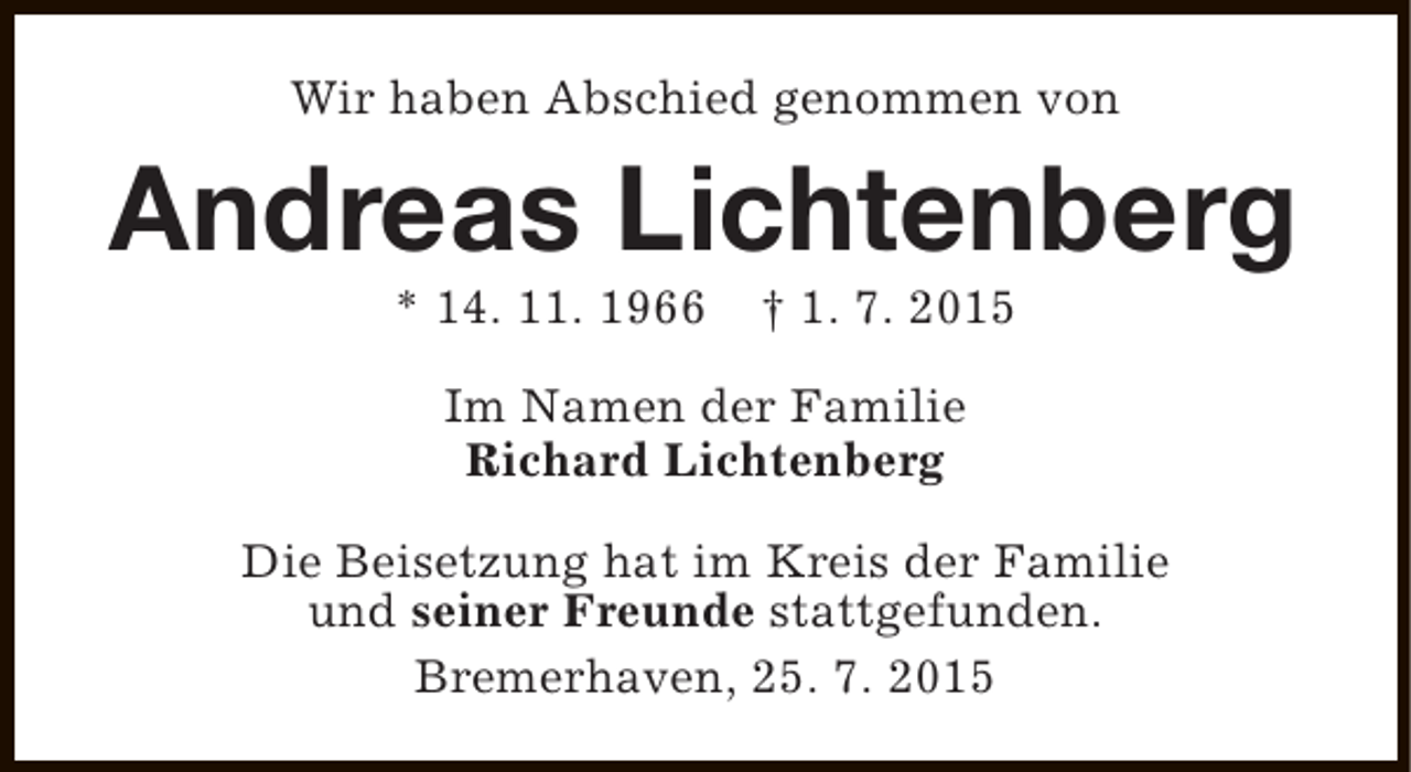 <p>Wir haben Abschied genommen von</p>
<p>Andreas Lichtenberg<br />* 14. 11. 1966</p>
<p>† 1. 7. 2015</p>
<p>Im Namen der Familie<br />Richard Lichtenberg<br />Die Beisetzung hat im Kreis der Familie<br />und seiner Freunde stattgefunden.<br />Bremerhaven, 25. 7. 2015</p>