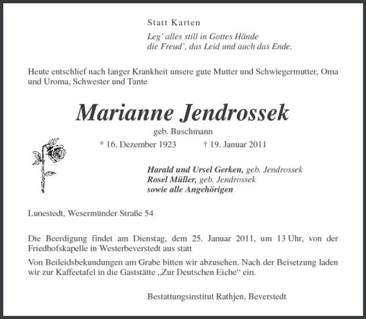<p>S ta tt Kar t en Leg’ alles still in Gottes Hände die Freud’, das Leid und auch das Ende. Heute entschlief nach langer Krankheit unsere gute Mutter und Schwiegermutter, Oma und Uroma, Schwester und Tante</p><p>Marianne Jendrossek<br />geb. Buschmann * 16. Dezember 1923 † 19. Januar 2011 Harald und Ursel Gerken, geb. Jendrossek Rosel Müller, geb. Jendrossek sowie alle Angehörigen Lunestedt, Wesermünder Straße 54 Die Beerdigung findet am Dienstag, dem 25. Januar 2011, um 13 Uhr, von der Friedhofskapelle in Westerbeverstedt aus statt Von Beileidsbekundungen am Grabe bitten wir abzusehen. Nach der Beisetzung laden wir zur Kaffeetafel in die Gaststätte „Zur Deutschen Eiche“ ein. Bestattungsinstitut Rathjen, Beverstedt</p>