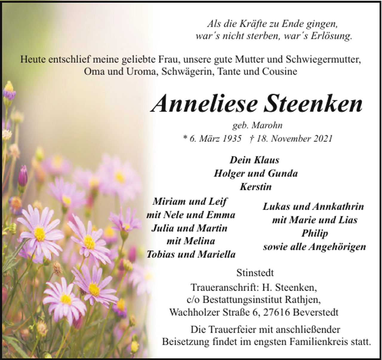 <p>Als die Kräfte zu Ende gingen,<br />war´s nicht sterben, war´s Erlösung.<br />Heute entschlief meine geliebte Frau, unsere gute Mutter und Schwiegermutter,<br />Oma und Uroma, Schwägerin, Tante und Cousine</p><p>Anneliese Steenken<br />geb. Marohn<br />* 6. März 1935 † 18. November 2021</p><p>Dein Klaus<br />Holger und Gunda<br />Kerstin<br />Miriam und Leif<br />Lukas und Annkathrin<br />mit Nele und Emma<br />mit Marie und Lias<br />Julia und Martin<br />Philip<br />mit Melina<br />sowie alle Angehörigen<br />Tobias und Mariella<br />Stinstedt<br />Traueranschrift: H. Steenken,<br />c/o Bestattungsinstitut Rathjen,<br />Wachholzer Straße 6, 27616 Beverstedt<br />Die Trauerfeier mit anschließender<br />Beisetzung findet im engsten Familienkreis statt.</p>