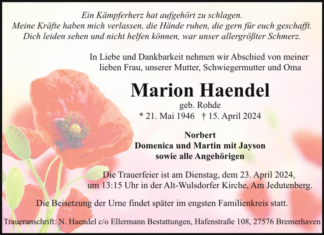 <p>Ein Kämpferherz hat aufgehört zu schlagen.<br />Meine Kräfte haben mich verlassen, die Hände ruhen, die gern für euch geschafft.<br />Dich leiden sehen und nicht helfen können, war unser allergrößter Schmerz.<br />In Liebe und Dankbarkeit nehmen wir Abschied von meiner<br />lieben Frau, unserer Mutter, Schwiegermutter und Oma</p><p>Marion Haendel<br />geb. Rohde<br />* 21. Mai 1946 † 15. April 2024</p><p>Norbert<br />Domenica und Martin mit Jayson<br />sowie alle Angehörigen<br />Die Trauerfeier ist am Dienstag, dem 23. April 2024,<br />um 13:15 Uhr in der Alt-Wulsdorfer Kirche, Am Jedutenberg.<br />Die Beisetzung der Urne findet später im engsten Familienkreis statt.<br />Traueranschrift: N. Haendel c/o Ellermann Bestattungen, Hafenstraße 108, 27576 Bremerhaven</p>