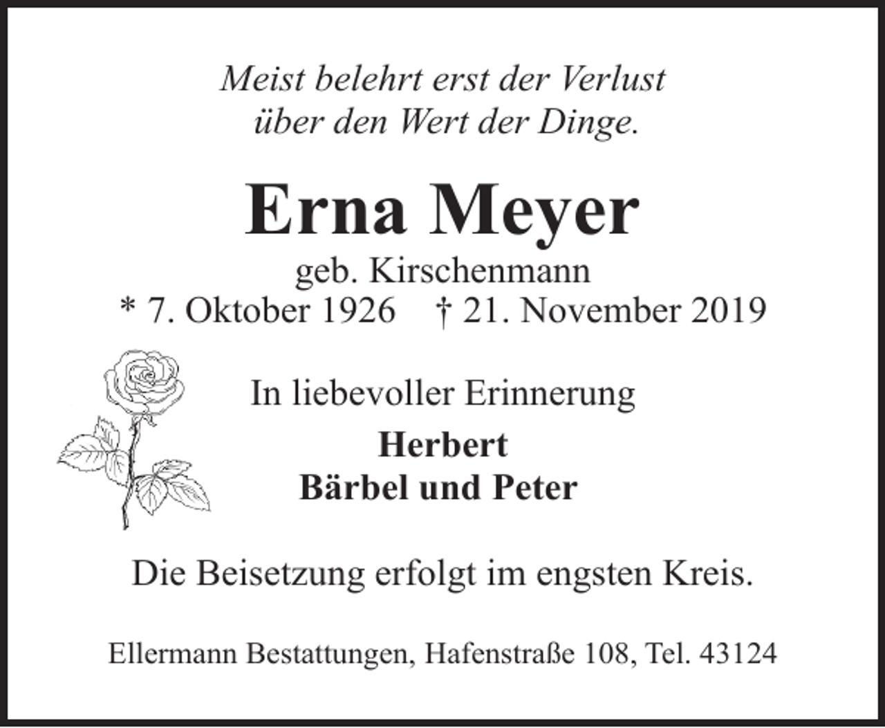 <p>Meist belehrt erst der Verlust<br />über den Wert der Dinge.</p><p>Erna Meyer</p><p>geb. Kirschenmann<br />* 7. Oktober 1926 † 21. November 2019<br />In liebevoller Erinnerung<br />Herbert<br />Bärbel und Peter<br />Die Beisetzung erfolgt im engsten Kreis.<br />Ellermann Bestattungen, Hafenstraße 108, Tel. 43124</p>