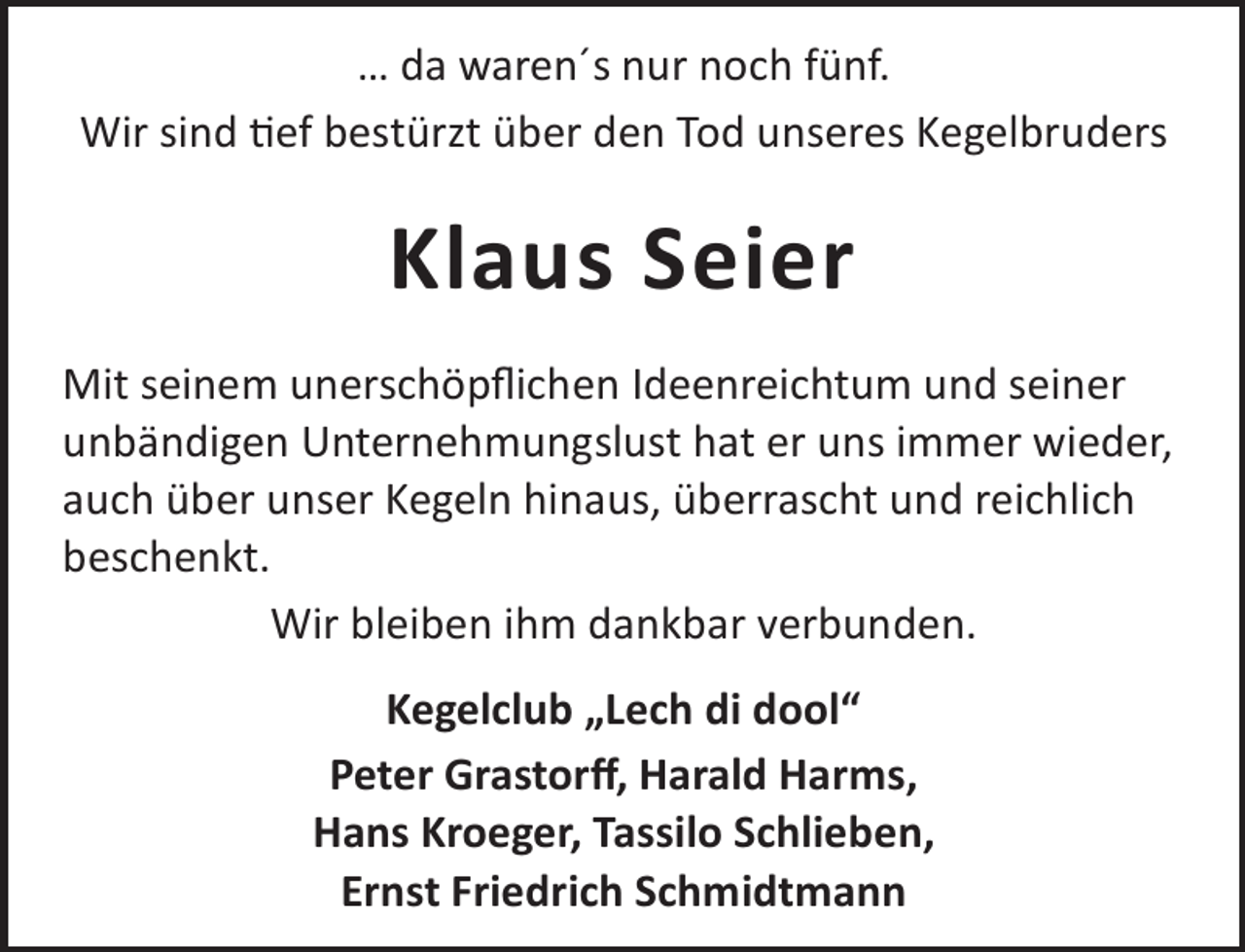 <p>… da waren´s nur noch fünf.<br />Wir sind ef bestürzt über den Tod unseres Kegelbruders</p><p>Klaus Seier<br />Mit seinem unerschöpﬂichen Ideenreichtum und seiner<br />unbändigen Unternehmungslust hat er uns immer wieder,<br />auch über unser Kegeln hinaus, überrascht und reichlich<br />beschenkt.<br />Wir bleiben ihm dankbar verbunden.<br />Kegelclub „Lech di dool“<br />Peter Grastorﬀ, Harald Harms,<br />Hans Kroeger, Tassilo Schlieben,<br />Ernst Friedrich Schmidtmann</p>