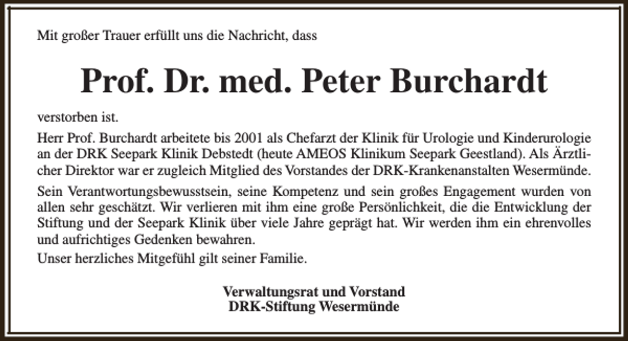 <p>Mit großer Trauer erfüllt uns die Nachricht, dass</p><p>Prof. Dr. med. Peter Burchardt<br />verstorben ist.<br />Herr Prof. Burchardt arbeitete bis 2001 als Chefarzt der Klinik für Urologie und Kinderurologie<br />an der DRK Seepark Klinik Debstedt (heute AMEOS Klinikum Seepark Geestland). Als Ärztlicher Direktor war er zugleich Mitglied des Vorstandes der DRK-Krankenanstalten Wesermünde.<br />Sein Verantwortungsbewusstsein, seine Kompetenz und sein großes Engagement wurden von<br />allen sehr geschätzt. Wir verlieren mit ihm eine große Persönlichkeit, die die Entwicklung der<br />Stiftung und der Seepark Klinik über viele Jahre geprägt hat. Wir werden ihm ein ehrenvolles<br />und aufrichtiges Gedenken bewahren.<br />Unser herzliches Mitgefühl gilt seiner Familie.<br />Verwaltungsrat und Vorstand<br />DRK-Stiftung Wesermünde</p>