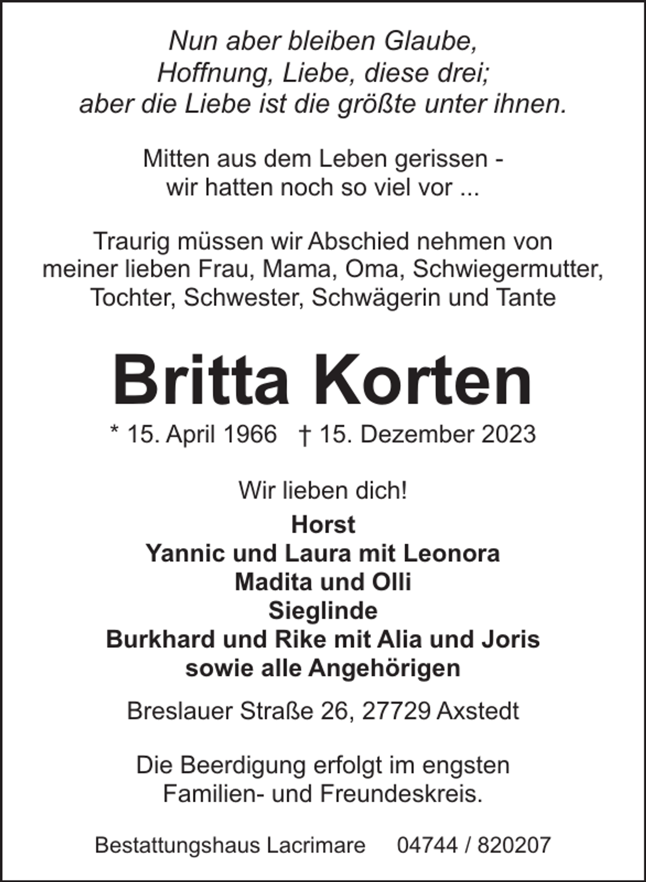 <p>Nun aber bleiben Glaube,<br />Hoffnung, Liebe, diese drei;<br />aber die Liebe ist die größte unter ihnen.<br />Mitten aus dem Leben gerissen wir hatten noch so viel vor ...<br />Traurig müssen wir Abschied nehmen von<br />meiner lieben Frau, Mama, Oma, Schwiegermutter,<br />Tochter, Schwester, Schwägerin und Tante</p><p>Britta Korten</p><p>* 15. April 1966 † 15. Dezember 2023<br />Wir lieben dich!<br />Horst<br />Yannic und Laura mit Leonora<br />Madita und Olli<br />Sieglinde<br />Burkhard und Rike mit Alia und Joris<br />sowie alle Angehörigen<br />Breslauer Straße 26, 27729 Axstedt<br />Die Beerdigung erfolgt im engsten<br />Familien- und Freundeskreis.<br />Bestattungshaus Lacrimare</p><p>04744 / 820207</p>