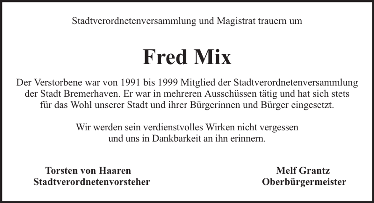 <p>Stadtverordnetenversammlung und Magistrat trauern um</p><p>Fred Mix<br />Der Verstorbene war von 1991 bis 1999 Mitglied der Stadtverordnetenversammlung<br />der Stadt Bremerhaven. Er war in mehreren Ausschüssen tätig und hat sich stets<br />für das Wohl unserer Stadt und ihrer Bürgerinnen und Bürger eingesetzt.<br />Wir werden sein verdienstvolles Wirken nicht vergessen<br />und uns in Dankbarkeit an ihn erinnern.<br />Torsten von Haaren<br />Stadtverordnetenvorsteher</p><p>Melf Grantz<br />Oberbürgermeister</p>