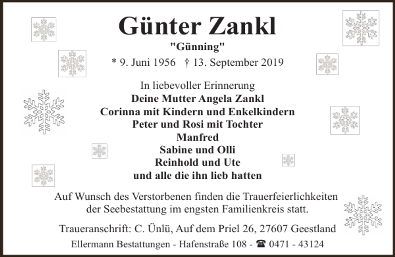 <p>Günter Zankl</p><p>"Günning"<br />* 9. Juni 1956 † 13. September 2019<br />In liebevoller Erinnerung<br />Deine Mutter Angela Zankl<br />Corinna mit Kindern und Enkelkindern<br />Peter und Rosi mit Tochter<br />Manfred<br />Sabine und Olli<br />Reinhold und Ute<br />und alle die ihn lieb hatten<br />Auf Wunsch des Verstorbenen finden die Trauerfeierlichkeiten<br />der Seebestattung im engsten Familienkreis statt.<br />Traueranschrift: C. Ünlü, Auf dem Priel 26, 27607 Geestland<br />Ellermann Bestattungen - Hafenstraße 108 - ( 0471 - 43124</p>