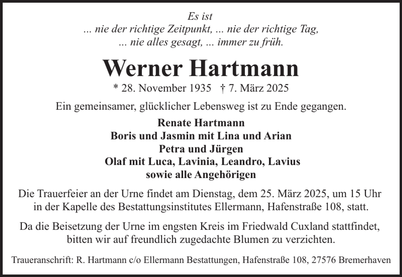 <p>Es ist<br />... nie der richtige Zeitpunkt, ... nie der richtige Tag,<br />... nie alles gesagt, ... immer zu früh.</p><p>Werner Hartmann<br />* 28. November 1935 † 7. März 2025</p><p>Ein gemeinsamer, glücklicher Lebensweg ist zu Ende gegangen.<br />Renate Hartmann<br />Boris und Jasmin mit Lina und Arian<br />Petra und Jürgen<br />Olaf mit Luca, Lavinia, Leandro, Lavius<br />sowie alle Angehörigen<br />Die Trauerfeier an der Urne findet am Dienstag, dem 25. März 2025, um 15 Uhr<br />in der Kapelle des Bestattungsinstitutes Ellermann, Hafenstraße 108, statt.<br />Da die Beisetzung der Urne im engsten Kreis im Friedwald Cuxland stattfindet,<br />bitten wir auf freundlich zugedachte Blumen zu verzichten.<br />Traueranschrift: R. Hartmann c/o Ellermann Bestattungen, Hafenstraße 108, 27576 Bremerhaven</p>