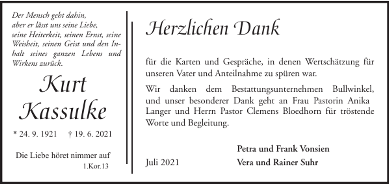 <p>Der Mensch geht dahin,<br />aber er lässt uns seine Liebe,<br />seine Heiterkeit, seinen Ernst, seine<br />Weisheit, seinen Geist und den Inhalt seines ganzen Lebens und<br />Wirkens zurück.</p><p>Kurt<br />Kassulke</p><p>* 24. 9. 1921</p><p>Herzlichen Dank<br />für die Karten und Gespräche, in denen Wertschätzung für<br />unseren Vater und Anteilnahme zu spüren war.<br />Wir danken dem Bestattungsunternehmen Bullwinkel,<br />und unser besonderer Dank geht an Frau Pastorin Anika<br />Langer und Herrn Pastor Clemens Bloedhorn für tröstende<br />Worte und Begleitung.</p><p>† 19. 6. 2021</p><p>Die Liebe höret nimmer auf<br />1.Kor.13</p><p>Juli 2021</p><p>Petra und Frank Vonsien<br />Vera und Rainer Suhr</p>