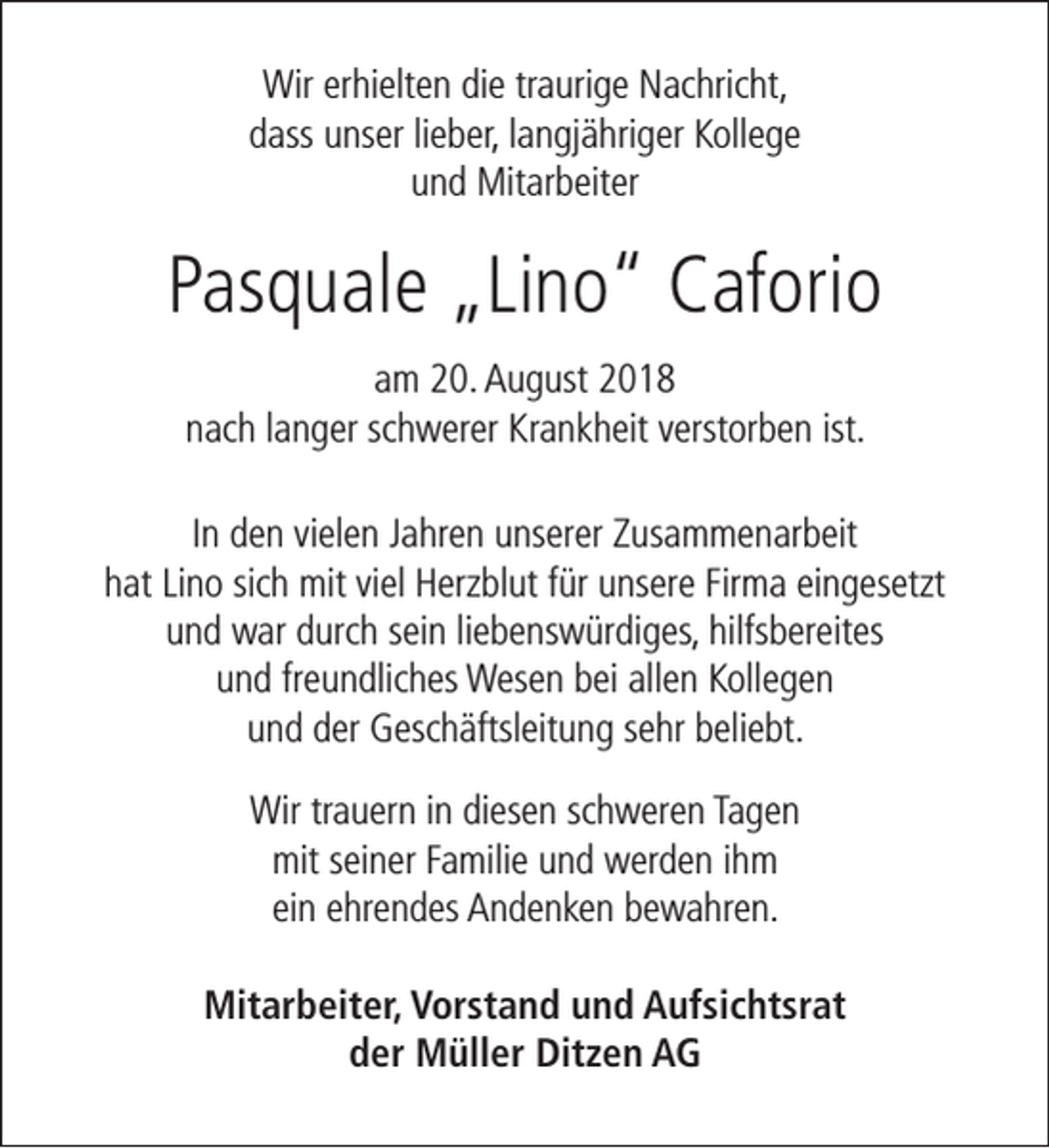 <p>Wir erhielten die traurige Nachricht,<br />dass unser lieber, langjähriger Kollege<br />und Mitarbeiter</p><p>Pasquale „Lino“ Caforio<br />am 20. August 2018<br />nach langer schwerer Krankheit verstorben ist.<br />In den vielen Jahren unserer Zusammenarbeit<br />hat Lino sich mit viel Herzblut für unsere Firma eingesetzt<br />und war durch sein liebenswürdiges, hilfsbereites<br />und freundliches Wesen bei allen Kollegen<br />und der Geschäftsleitung sehr beliebt.<br />Wir trauern in diesen schweren Tagen<br />mit seiner Familie und werden ihm<br />ein ehrendes Andenken bewahren.<br />Mitarbeiter, Vorstand und Aufsichtsrat<br />der Müller Ditzen AG</p>