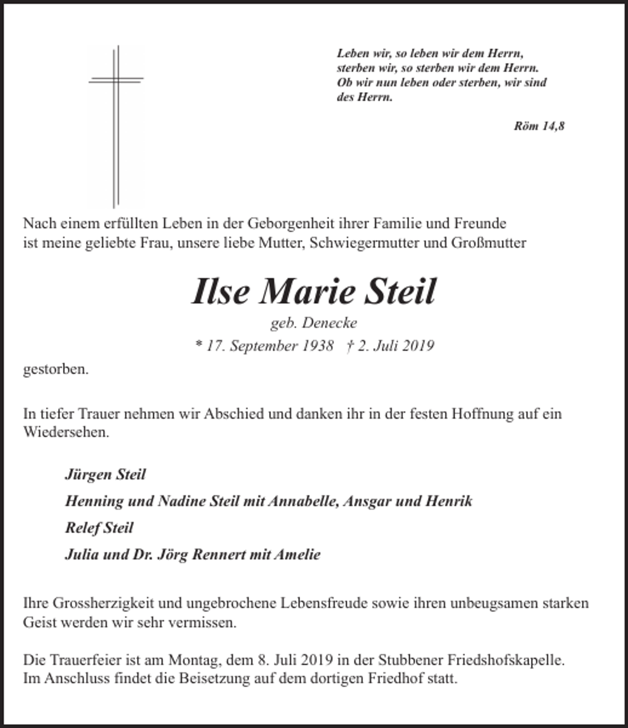 <p>Leben wir, so leben wir dem Herrn,<br />sterben wir, so sterben wir dem Herrn.<br />Ob wir nun leben oder sterben, wir sind<br />des Herrn.<br />Röm 14,8</p><p>Nach einem erfüllten Leben in der Geborgenheit ihrer Familie und Freunde<br />ist meine geliebte Frau, unsere liebe Mutter, Schwiegermutter und Großmutter</p><p>Ilse Marie Steil<br />geb. Denecke<br />* 17. September 1938 † 2. Juli 2019</p><p>gestorben.<br />In tiefer Trauer nehmen wir Abschied und danken ihr in der festen Hoffnung auf ein<br />Wiedersehen.<br />Jürgen Steil<br />Henning und Nadine Steil mit Annabelle, Ansgar und Henrik<br />Relef Steil<br />Julia und Dr. Jörg Rennert mit Amelie<br />Ihre Grossherzigkeit und ungebrochene Lebensfreude sowie ihren unbeugsamen starken<br />Geist werden wir sehr vermissen.<br />Die Trauerfeier ist am Montag, dem 8. Juli 2019 in der Stubbener Friedshofskapelle.<br />Im Anschluss findet die Beisetzung auf dem dortigen Friedhof statt.</p>