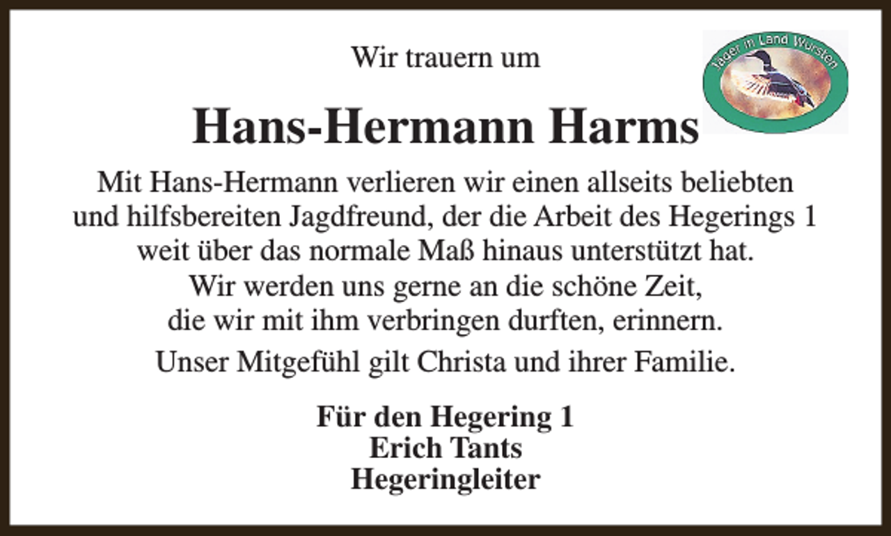 <p>Wir trauern um</p><p>Hans-Hermann Harms<br />Mit Hans-Hermann verlieren wir einen allseits beliebten<br />und hilfsbereiten Jagdfreund, der die Arbeit des Hegerings 1<br />weit über das normale Maß hinaus unterstützt hat.<br />Wir werden uns gerne an die schöne Zeit,<br />die wir mit ihm verbringen durften, erinnern.<br />Unser Mitgefühl gilt Christa und ihrer Familie.<br />Für den Hegering 1<br />Erich Tants<br />Hegeringleiter</p>