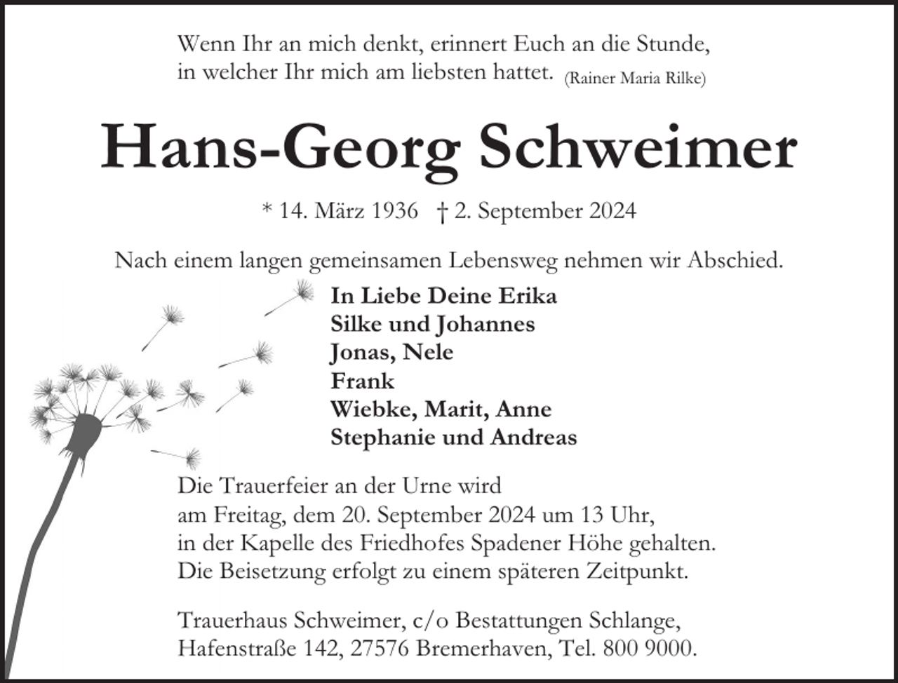 <p>Wenn Ihr an mich denkt, erinnert Euch an die Stunde,<br />in welcher Ihr mich am liebsten hattet. (Rainer Maria Rilke)</p><p>Hans-Georg Schweimer<br />* 14. März 1936 † 2. September 2024<br />Nach einem langen gemeinsamen Lebensweg nehmen wir Abschied.<br />In Liebe Deine Erika<br />Silke und Johannes<br />Jonas, Nele<br />Frank<br />Wiebke, Marit, Anne<br />Stephanie und Andreas<br />Die Trauerfeier an der Urne wird<br />am Freitag, dem 20. September 2024 um 13 Uhr,<br />in der Kapelle des Friedhofes Spadener Höhe gehalten.<br />Die Beisetzung erfolgt zu einem späteren Zeitpunkt.<br />Trauerhaus Schweimer, c/o Bestattungen Schlange,<br />Hafenstraße 142, 27576 Bremerhaven, Tel. 800 9000.</p>