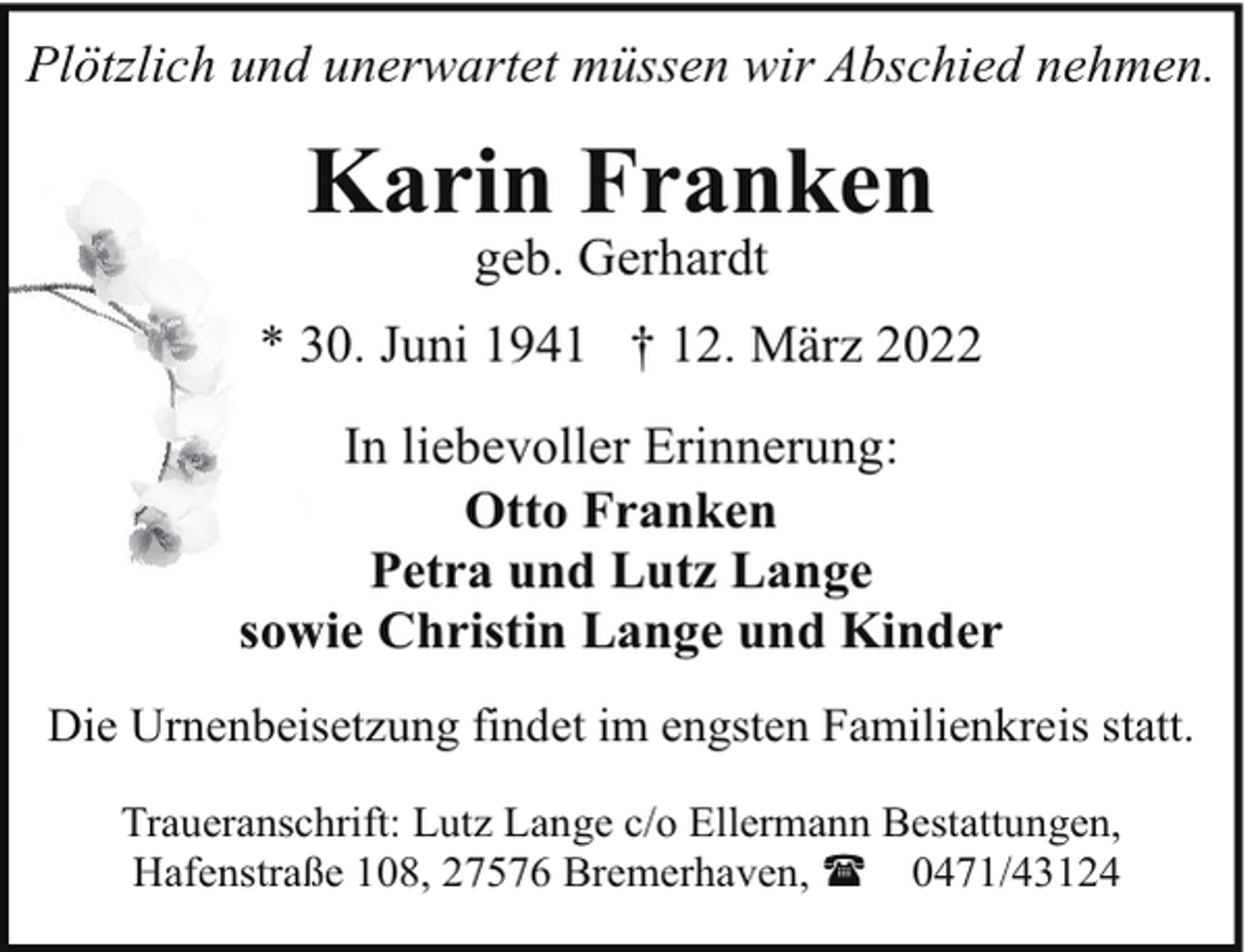 <p>Plötzlich und unerwartet müssen wir Abschied nehmen.</p><p>Karin Franken<br />geb. Gerhardt</p><p>* 30. Juni 1941 † 12. März 2022<br />In liebevoller Erinnerung:<br />Otto Franken<br />Petra und Lutz Lange<br />sowie Christin Lange und Kinder<br />Die Urnenbeisetzung findet im engsten Familienkreis statt.<br />Traueranschrift: Lutz Lange c/o Ellermann Bestattungen,<br />Hafenstraße 108, 27576 Bremerhaven, ( 0471/43124</p>