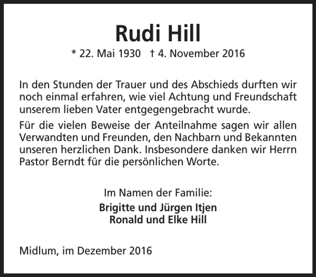 <p>Rudi Hill</p><p>* 22. Mai 1930 † 4. November 2016<br />In den Stunden der Trauer und des Abschieds durften wir<br />noch einmal erfahren, wie viel Achtung und Freundschaft<br />unserem lieben Vater entgegengebracht wurde.<br />Für die vielen Beweise der Anteilnahme sagen wir allen<br />Verwandten und Freunden, den Nachbarn und Bekannten<br />unseren herzlichen Dank. Insbesondere danken wir Herrn<br />Pastor Berndt für die persönlichen Worte.<br />Im Namen der Familie:<br />Brigitte und Jürgen Itjen<br />Ronald und Elke Hill<br />Midlum, im Dezember 2016</p>