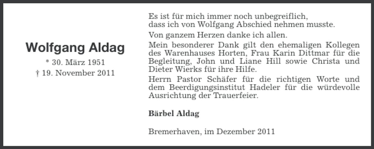 <p>Wolfgang Aldag<br />* 30. März 1951<br />† 19. November 2011</p><p>Es ist für mich immer noch unbegreiflich,<br />dass ich von Wolfgang Abschied nehmen musste.<br />Von ganzem Herzen danke ich allen.<br />Mein besonderer Dank gilt den ehemaligen Kollegen<br />des Warenhauses Horten, Frau Karin Dittmar für die<br />Begleitung, John und Liane Hill sowie Christa und<br />Dieter Wierks für ihre Hilfe.<br />Herrn Pastor Schäfer für die richtigen Worte und<br />dem Beerdigungsinstitut Hadeler für die würdevolle<br />Ausrichtung der Trauerfeier.<br />Bärbel Aldag<br />Bremerhaven, im Dezember 2011</p>