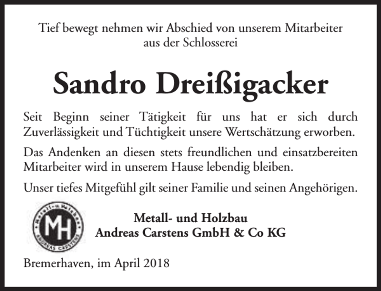 <p>Tief bewegt nehmen wir Abschied von unserem Mitarbeiter<br />aus der Schlosserei</p><p>Sandro Dreißigacker<br />Seit Beginn seiner Tätigkeit für uns hat er sich durch<br />Zuverlässigkeit und Tüchtigkeit unsere Wertschätzung erworben.<br />Das Andenken an diesen stets freundlichen und einsatzbereiten<br />Mitarbeiter wird in unserem Hause lebendig bleiben.<br />Unser tiefes Mitgefühl gilt seiner Familie und seinen Angehörigen.<br />Metall- und Holzbau<br />Andreas Carstens GmbH &amp; Co KG<br />Bremerhaven, im April 2018</p>