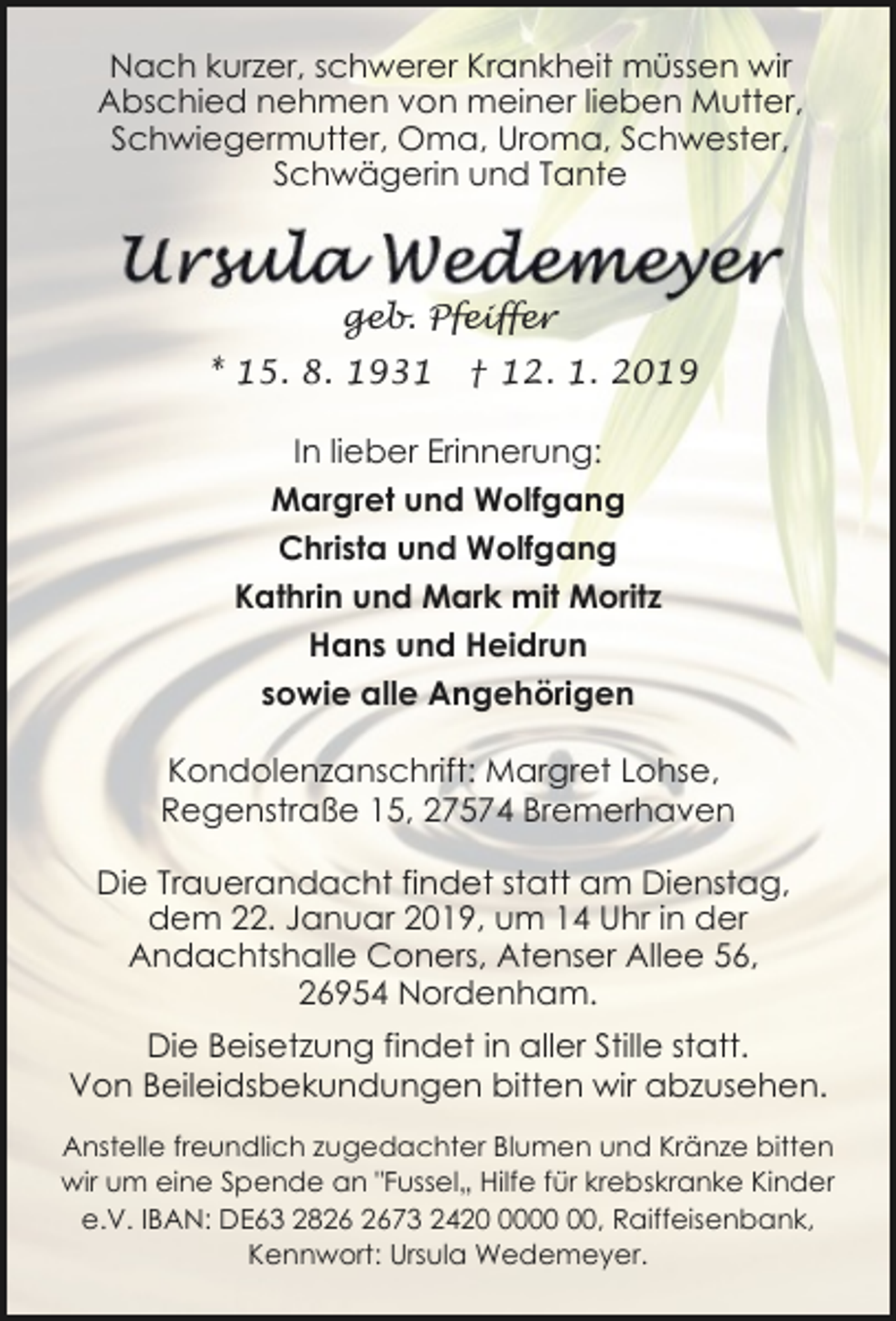 <p>Nach kurzer, schwerer Krankheit müssen wir<br />Abschied nehmen von meiner lieben Mutter,<br />Schwiegermutter, Oma, Uroma, Schwester,<br />Schwägerin und Tante</p><p>geb. Pfeiffer<br />* 15. 8. 1931</p><p>† 12. 1. 2019</p><p>In lieber Erinnerung:<br />Margret und Wolfgang<br />Christa und Wolfgang<br />Kathrin und Mark mit Moritz<br />Hans und Heidrun<br />sowie alle Angehörigen<br />Kondolenzanschrift: Margret Lohse,<br />Regenstraße 15, 27574 Bremerhaven<br />Die Trauerandacht findet statt am Dienstag,<br />dem 22. Januar 2019, um 14 Uhr in der<br />Andachtshalle Coners, Atenser Allee 56,<br />26954 Nordenham.<br />Die Beisetzung findet in aller Stille statt.<br />Von Beileidsbekundungen bitten wir abzusehen.<br />Anstelle freundlich zugedachter Blumen und Kränze bitten<br />wir um eine Spende an "Fussel„ Hilfe für krebskranke Kinder<br />e.V. IBAN: DE63 2873 2420, Raiffeisenbank,<br />Kennwort: Ursula Wedemeyer.</p>