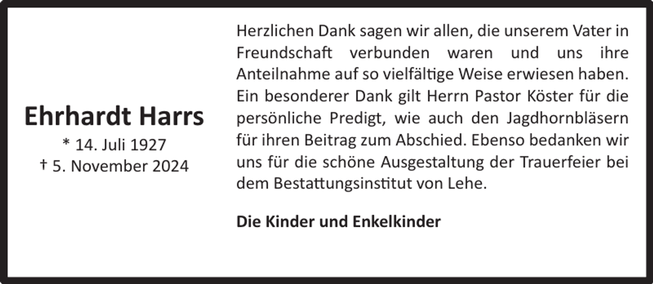 <p>Ehrhardt Harrs<br />* 14. Juli 1927<br />† 5. November 2024</p><p>Herzlichen Dank sagen wir allen, die unserem Vater in<br />Freundschaft verbunden waren und uns ihre<br />Anteilnahme auf so vielfältige Weise erwiesen haben.<br />Ein besonderer Dank gilt Herrn Pastor Köster für die<br />persönliche Predigt, wie auch den Jagdhornbläsern<br />für ihren Beitrag zum Abschied. Ebenso bedanken wir<br />uns für die schöne Ausgestaltung der Trauerfeier bei<br />dem Bestattungsinstitut von Lehe.<br />Die Kinder und Enkelkinder</p>