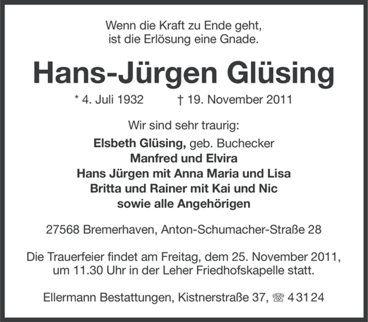 <p>Wenn die Kraft zu Ende geht,<br />ist die Erlösung eine Gnade.</p><p>Hans-Jürgen Glüsing<br />* 4. Juli 1932</p><p>† 19. November 2011</p><p>Wir sind sehr traurig:<br />Elsbeth Glüsing, geb. Buchecker<br />Manfred und Elvira<br />Hans Jürgen mit Anna Maria und Lisa<br />Britta und Rainer mit Kai und Nic<br />sowie alle Angehörigen<br />27568 Bremerhaven, Anton-Schumacher-Straße 28<br />Die Trauerfeier findet am Freitag, dem 25. November 2011,<br />um 11.30 Uhr in der Leher Friedhofskapelle statt.<br />Ellermann Bestattungen, Kistnerstraße 37, 4 31 24</p>