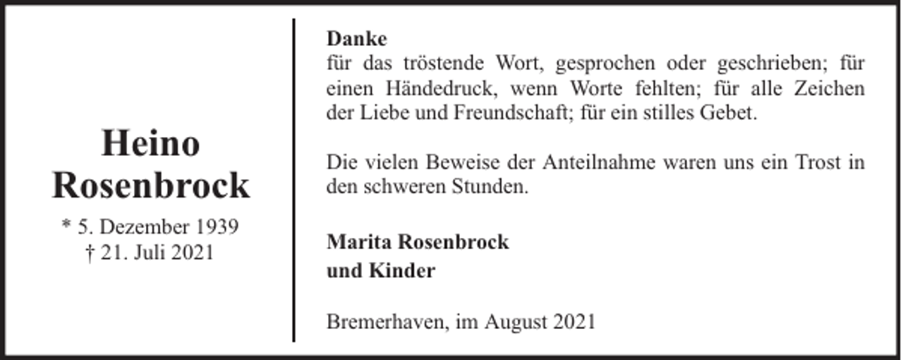<p>Heino<br />Rosenbrock<br />* 5. Dezember 1939<br />† 21. Juli 2021</p>
<p>Danke<br />für das tröstende Wort, gesprochen oder geschrieben; für<br />einen Händedruck, wenn Worte fehlten; für alle Zeichen<br />der Liebe und Freundschaft; für ein stilles Gebet.<br />Die vielen Beweise der Anteilnahme waren uns ein Trost in<br />den schweren Stunden.<br />Marita Rosenbrock<br />und Kinder<br />Bremerhaven, im August 2021</p>