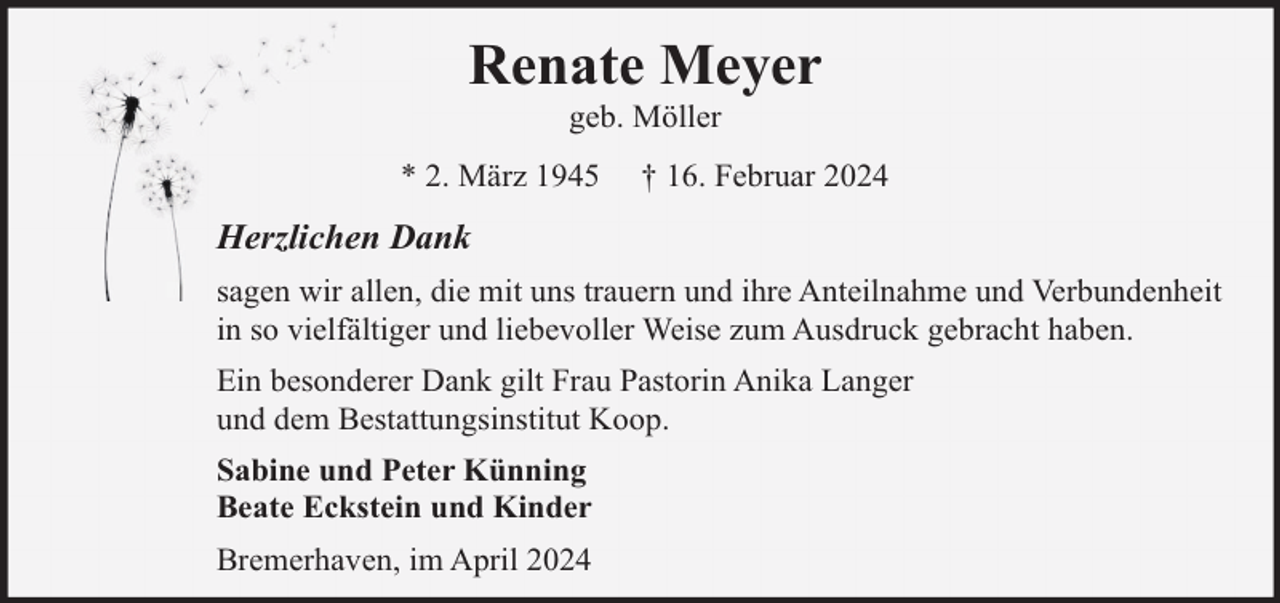 <p>Renate Meyer<br />geb. Möller</p><p>* 2. März 1945</p><p>† 16. Februar 2024</p><p>Herzlichen Dank<br />sagen wir allen, die mit uns trauern und ihre Anteilnahme und Verbundenheit<br />in so vielfältiger und liebevoller Weise zum Ausdruck gebracht haben.<br />Ein besonderer Dank gilt Frau Pastorin Anika Langer<br />und dem Bestattungsinstitut Koop.<br />Sabine und Peter Künning<br />Beate Eckstein und Kinder<br />Bremerhaven, im April 2024</p>