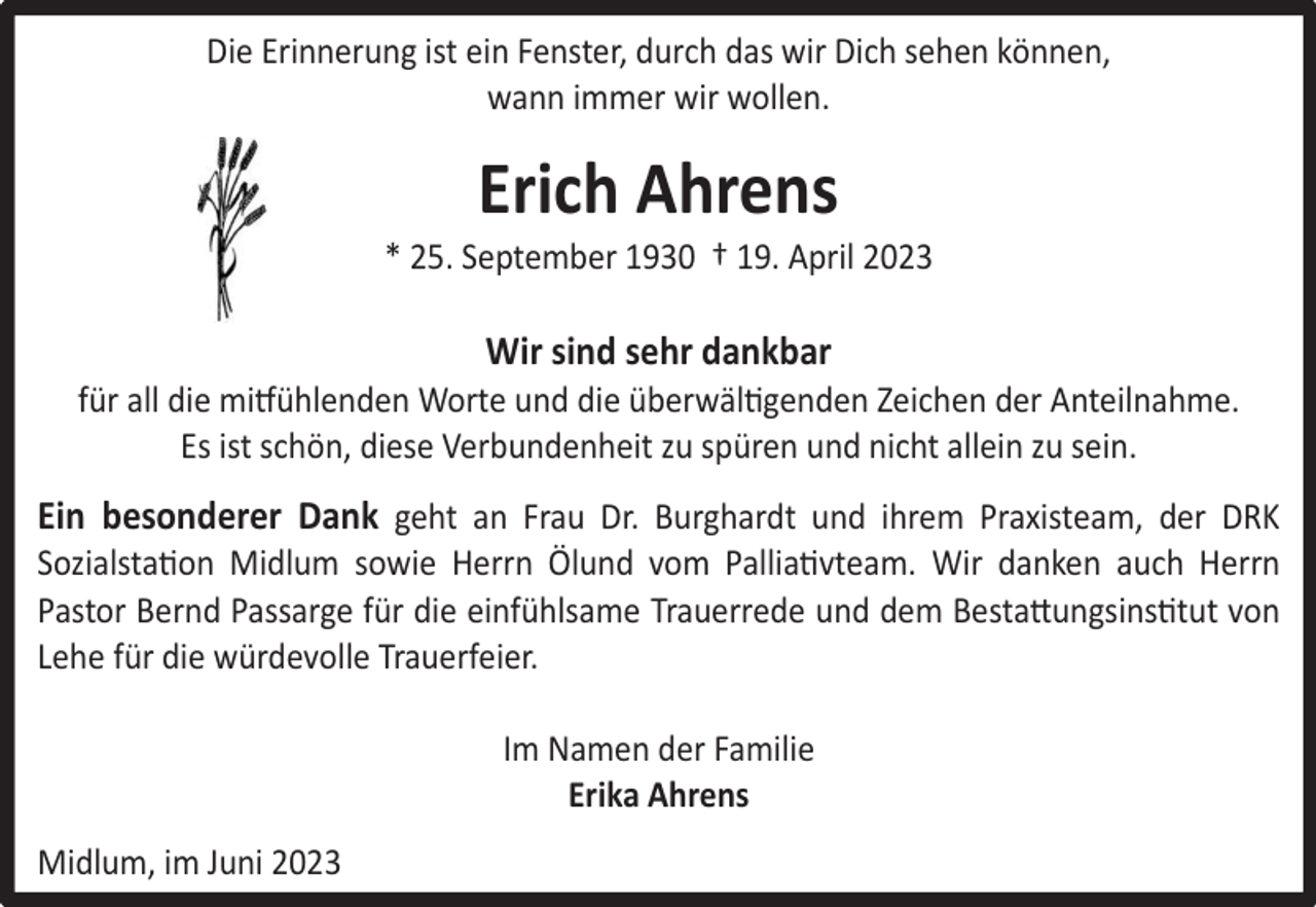 <p>Die Erinnerung ist ein Fenster, durch das wir Dich sehen können,<br />wann immer wir wollen.</p><p>Erich Ahrens</p><p>* 25. September 1930 † 19. April 2023</p><p>Wir sind sehr dankbar</p><p>für all die mitfühlenden Worte und die überwältigenden Zeichen der Anteilnahme.<br />Es ist schön, diese Verbundenheit zu spüren und nicht allein zu sein.</p><p>Ein besonderer Dank geht an Frau Dr. Burghardt und ihrem Praxisteam, der DRK</p><p>Sozialstation Midlum sowie Herrn Ölund vom Palliativteam. Wir danken auch Herrn<br />Pastor Bernd Passarge für die einfühlsame Trauerrede und dem Bestattungsinstitut von<br />Lehe für die würdevolle Trauerfeier.<br />Im Namen der Familie<br />Erika Ahrens<br />Midlum, im Juni 2023</p>