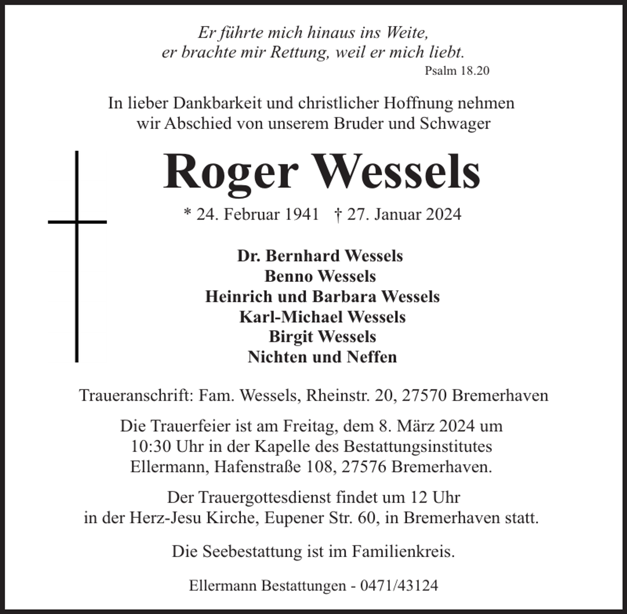 <p>Er führte mich hinaus ins Weite,<br />er brachte mir Rettung, weil er mich liebt.</p><p>Psalm 18.20</p><p>In lieber Dankbarkeit und christlicher Hoffnung nehmen<br />wir Abschied von unserem Bruder und Schwager</p><p>Roger Wessels<br />* 24. Februar 1941 † 27. Januar 2024<br />Dr. Bernhard Wessels<br />Benno Wessels<br />Heinrich und Barbara Wessels<br />Karl-Michael Wessels<br />Birgit Wessels<br />Nichten und Neffen<br />Traueranschrift: Fam. Wessels, Rheinstr. 20, 27570 Bremerhaven<br />Die Trauerfeier ist am Freitag, dem 8. März 2024 um<br />10:30 Uhr in der Kapelle des Bestattungsinstitutes<br />Ellermann, Hafenstraße 108, 27576 Bremerhaven.<br />Der Trauergottesdienst findet um 12 Uhr<br />in der Herz-Jesu Kirche, Eupener Str. 60, in Bremerhaven statt.<br />Die Seebestattung ist im Familienkreis.<br />Ellermann Bestattungen - 0471/43124</p>
