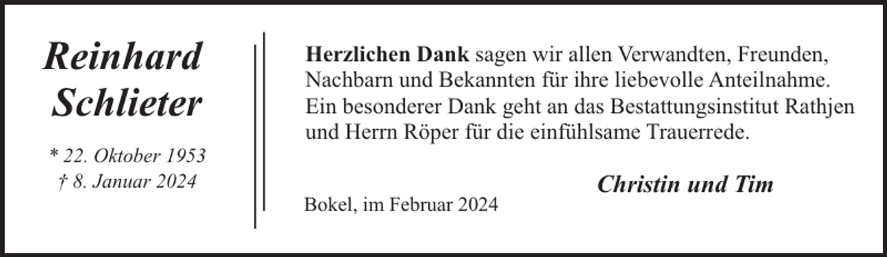 <p>Reinhard<br />Schlieter<br />* 22. Oktober 1953<br />† 8. Januar 2024</p><p>Herzlichen Dank sagen wir allen Verwandten, Freunden,<br />Nachbarn und Bekannten für ihre liebevolle Anteilnahme.<br />Ein besonderer Dank geht an das Bestattungsinstitut Rathjen<br />und Herrn Röper für die einfühlsame Trauerrede.<br />Bokel, im Februar 2024</p><p>Christin und Tim</p>