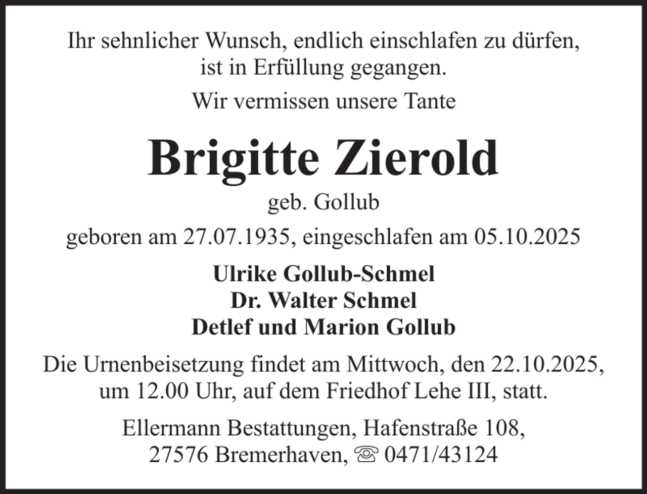 <p>Ihr sehnlicher Wunsch, endlich einschlafen zu dürfen,<br />ist in Erfüllung gegangen.<br />Wir vermissen unsere Tante</p><p>Brigitte Zierold<br />geb. Gollub<br />geboren am 27.07.1935, eingeschlafen am 05.10.2025<br />Ulrike Gollub-Schmel<br />Dr. Walter Schmel<br />Detlef und Marion Gollub<br />Die Urnenbeisetzung findet am Mittwoch, den 22.10.2025,<br />um 12.00 Uhr, auf dem Friedhof Lehe III, statt.<br />Ellermann Bestattungen, Hafenstraße 108,<br />27576 Bremerhaven, 0471/43124</p>