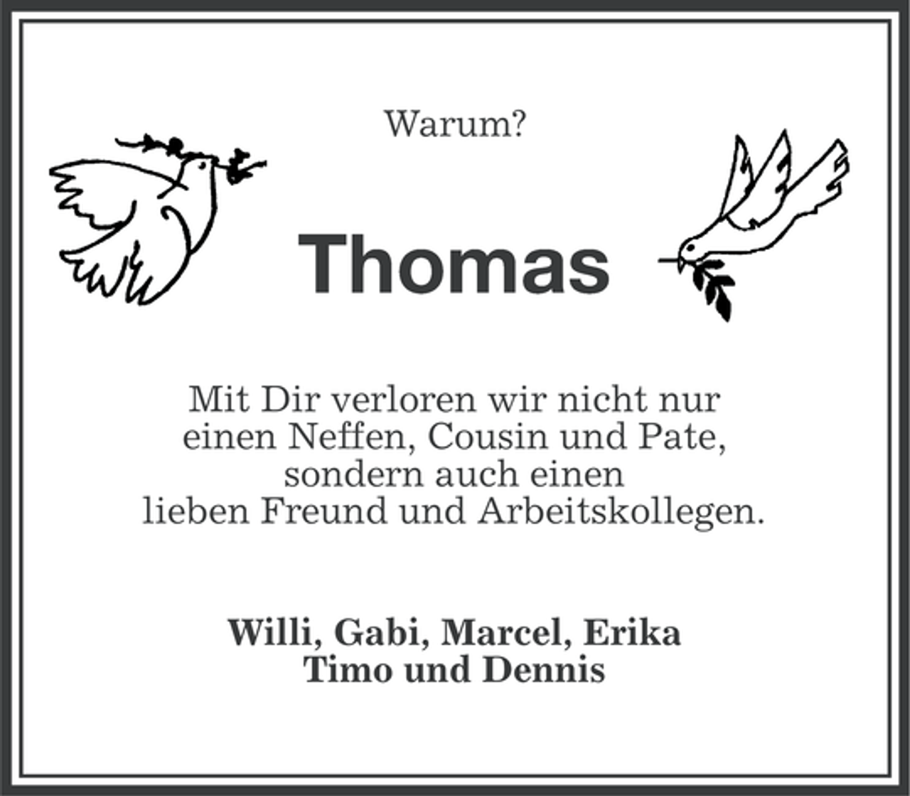 <p>Warum?</p><p>Thomas<br />Mit Dir verloren wir nicht nur<br />einen Neffen, Cousin und Pate,<br />sondern auch einen<br />lieben Freund und Arbeitskollegen.<br />Willi, Gabi, Marcel, Erika<br />Timo und Dennis</p>