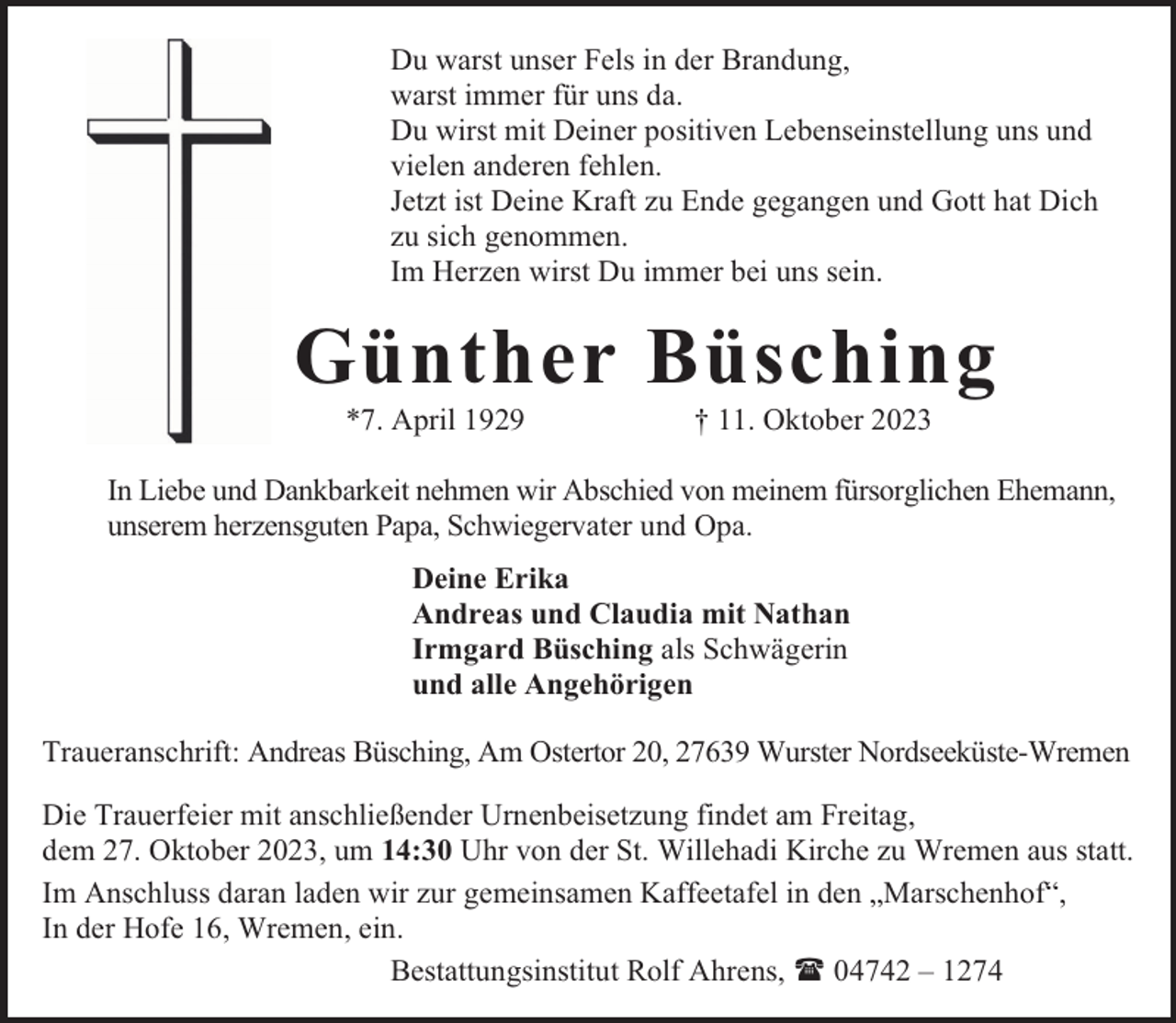 <p>Du warst unser Fels in der Brandung,<br />warst immer für uns da.<br />Du wirst mit Deiner positiven Lebenseinstellung uns und<br />vielen anderen fehlen.<br />Jetzt ist Deine Kraft zu Ende gegangen und Gott hat Dich<br />zu sich genommen.<br />Im Herzen wirst Du immer bei uns sein.</p><p>Günther Büsching<br />*7. April 1929</p><p>† 11. Oktober 2023</p><p>In Liebe und Dankbarkeit nehmen wir Abschied von meinem fürsorglichen Ehemann,<br />unserem herzensguten Papa, Schwiegervater und Opa.<br />Deine Erika<br />Andreas und Claudia mit Nathan<br />Irmgard Büsching als Schwägerin<br />und alle Angehörigen<br />Traueranschrift: Andreas Büsching, Am Ostertor 20, 27639 Wurster Nordseeküste-Wremen<br />Die Trauerfeier mit anschließender Urnenbeisetzung findet am Freitag,<br />dem 27. Oktober 2023, um 14:30 Uhr von der St. Willehadi Kirche zu Wremen aus statt.<br />Im Anschluss daran laden wir zur gemeinsamen Kaffeetafel in den „Marschenhof“,<br />In der Hofe 16, Wremen, ein.<br />Bestattungsinstitut Rolf Ahrens,  04742 – 1274</p>