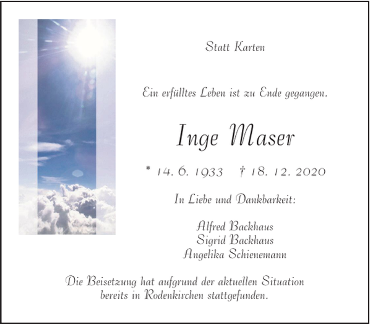 <p>Statt Karten<br />Ein erfülltes Leben ist zu Ende gegangen.</p><p>Inge Maser<br />* 14. 6. 1933</p><p>† 18. 12. 2020</p><p>In Liebe und Dankbarkeit:<br />Alfred Backhaus<br />Sigrid Backhaus<br />Angelika Schienemann<br />Die Beisetzung hat aufgrund der aktuellen Situation<br />bereits in Rodenkirchen stattgefunden.</p>