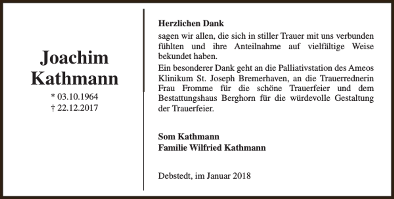 <p>Joachim<br />Kathmann<br />* 03.10.1964<br />† 22.12.2017</p><p>Herzlichen Dank<br />sagen wir allen, die sich in stiller Trauer mit uns verbunden<br />fühlten und ihre Anteilnahme auf vielfältige Weise<br />bekundet haben.<br />Ein besonderer Dank geht an die Palliativstation des Ameos<br />Klinikum St. Joseph Bremerhaven, an die Trauerrednerin<br />Frau Fromme für die schöne Trauerfeier und dem<br />Bestattungshaus Berghorn für die würdevolle Gestaltung<br />der Trauerfeier.<br />Som Kathmann<br />Familie Wilfried Kathmann<br />Debstedt, im Januar 2018</p>