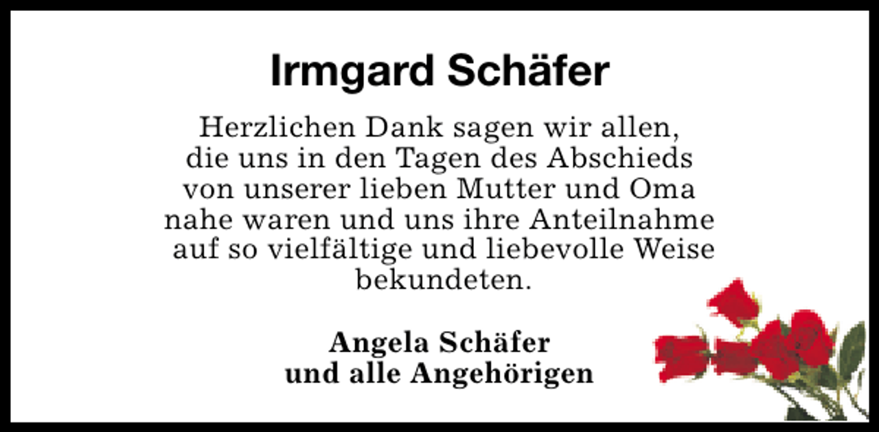 <p>Irmgard Schäfer<br />Herzlichen Dank sagen wir allen,<br />die uns in den Tagen des Abschieds<br />von unserer lieben Mutter und Oma<br />nahe waren und uns ihre Anteilnahme<br />auf so vielfältige und liebevolle Weise<br />bekundeten.<br />Angela Schäfer<br />und alle Angehörigen</p>