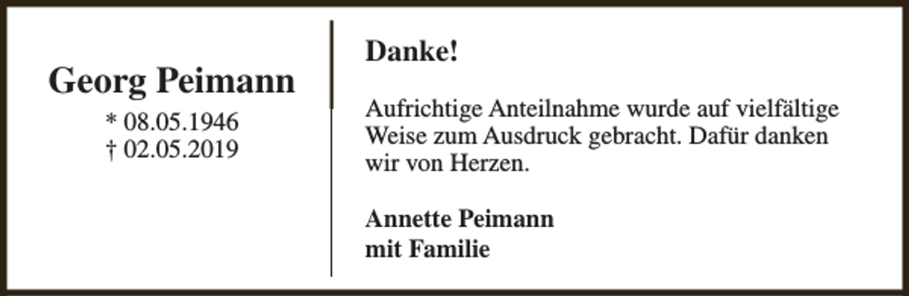 <p>Georg Peimann<br />* 08.05.1946<br />† 02.05.2019</p><p>Danke!<br />Aufrichtige Anteilnahme wurde auf vielfältige<br />Weise zum Ausdruck gebracht. Dafür danken<br />wir von Herzen.<br />Annette Peimann<br />mit Familie</p>