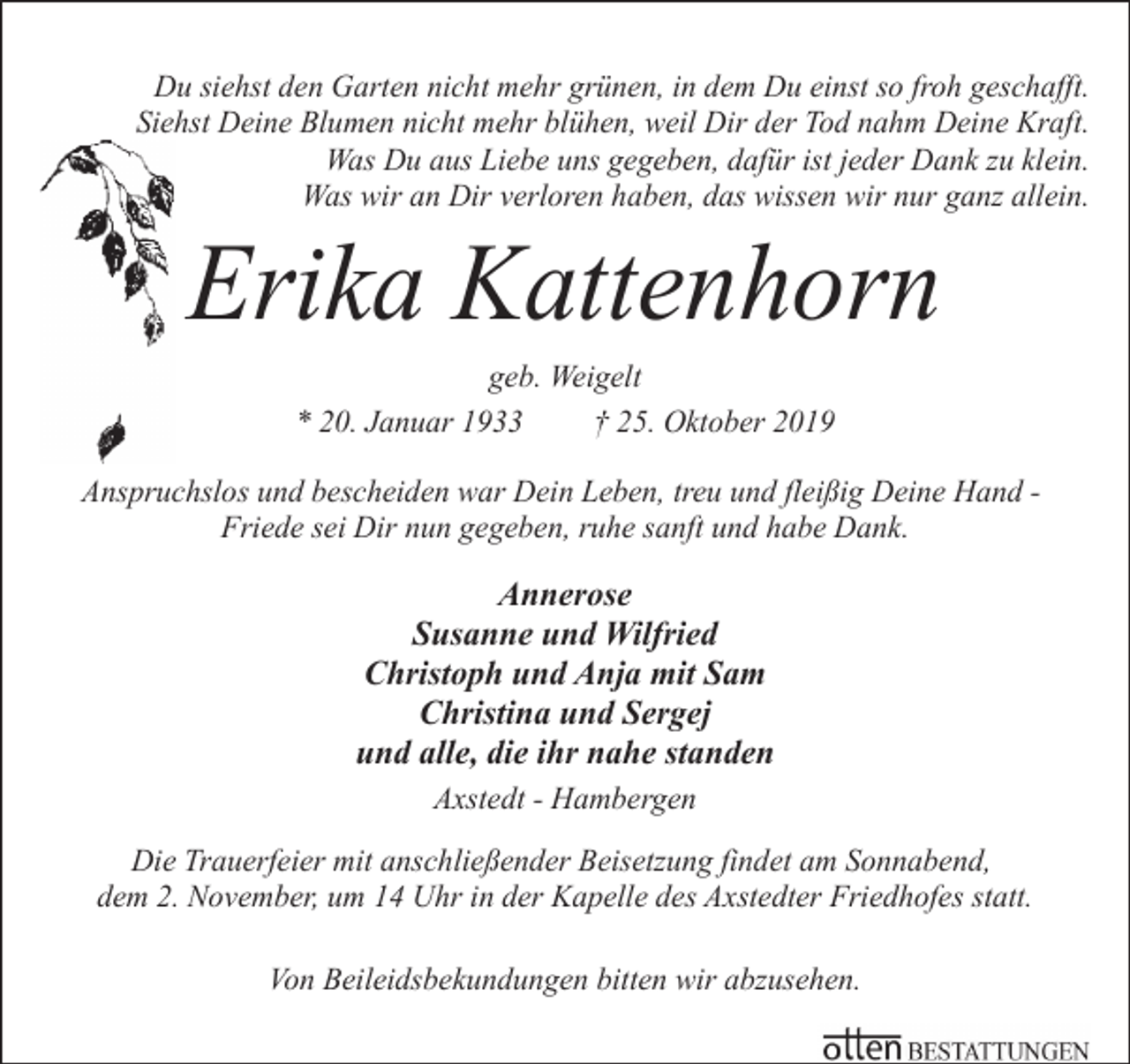 <p>Du siehst den Garten nicht mehr grünen, in dem Du einst so froh geschafft.<br />Siehst Deine Blumen nicht mehr blühen, weil Dir der Tod nahm Deine Kraft.<br />Was Du aus Liebe uns gegeben, dafür ist jeder Dank zu klein.<br />Was wir an Dir verloren haben, das wissen wir nur ganz allein.</p><p>Erika Kattenhorn<br />geb. Weigelt<br />* 20. Januar 1933<br />† 25. Oktober 2019</p><p>Anspruchslos und bescheiden war Dein Leben, treu und fleißig Deine Hand Friede sei Dir nun gegeben, ruhe sanft und habe Dank.</p><p>Annerose<br />Susanne und Wilfried<br />Christoph und Anja mit Sam<br />Christina und Sergej<br />und alle, die ihr nahe standen<br />Axstedt - Hambergen<br />Die Trauerfeier mit anschließender Beisetzung findet am Sonnabend,<br />dem 2. November, um 14 Uhr in der Kapelle des Axstedter Friedhofes statt.<br />Von Beileidsbekundungen bitten wir abzusehen.</p>