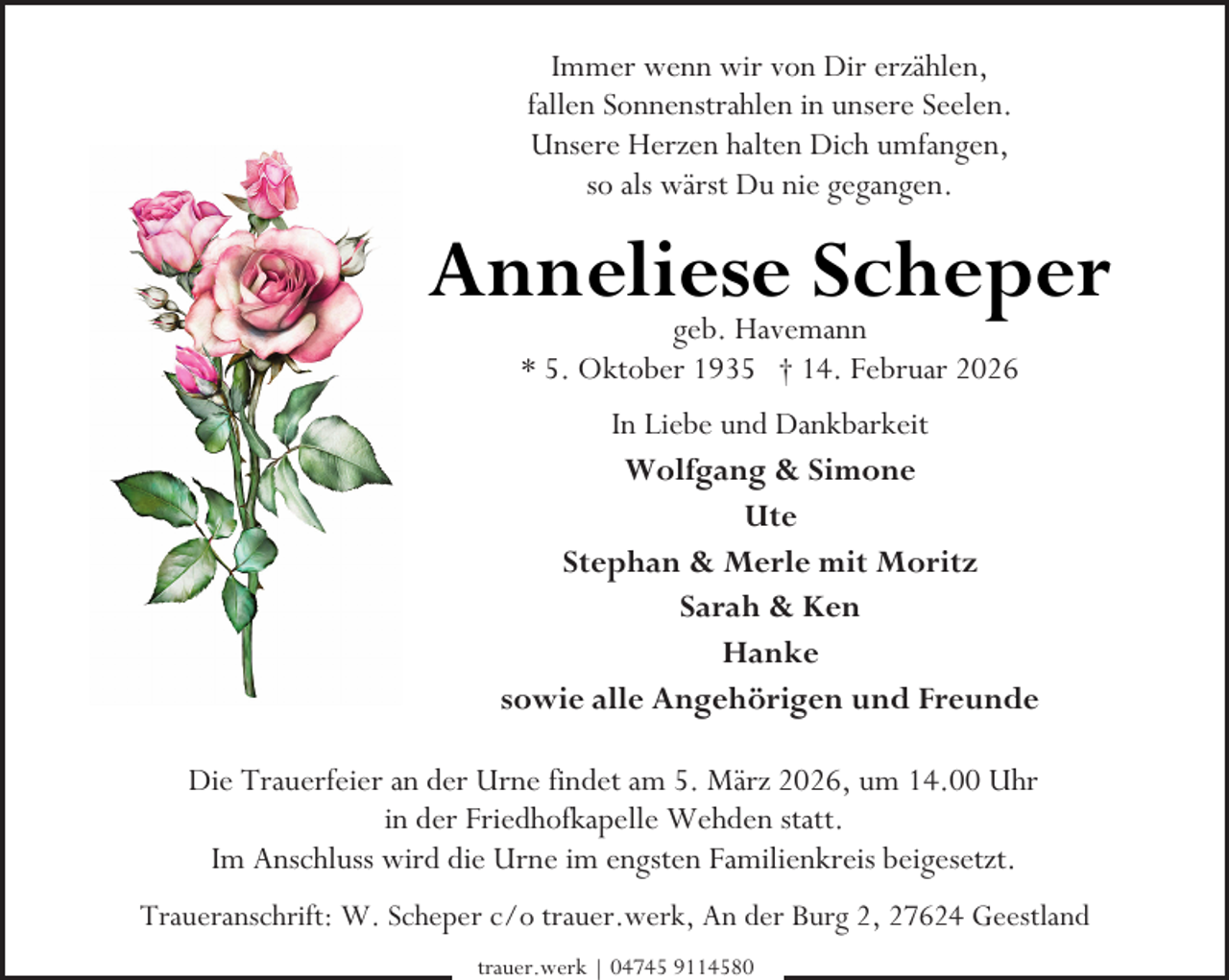 <p>Immer wenn wir von Dir erzählen,<br />fallen Sonnenstrahlen in unsere Seelen.<br />Unsere Herzen halten Dich umfangen,<br />so als wärst Du nie gegangen.</p><p>Anneliese Scheper<br />geb. Havemann<br />* 5. Oktober 1935 † 14. Februar 2026</p><p>In Liebe und Dankbarkeit<br />Wolfgang &amp; Simone<br />Ute<br />Stephan &amp; Merle mit Moritz<br />Sarah &amp; Ken<br />Hanke<br />sowie alle Angehörigen und Freunde<br />Die Trauerfeier an der Urne findet am 5. März 2026, um 14.00 Uhr<br />in der Friedhofkapelle Wehden statt.<br />Im Anschluss wird die Urne im engsten Familienkreis beigesetzt.<br />Traueranschrift: W. Scheper c/o trauer.werk, An der Burg 2, 27624 Geestland<br />trauer.werk | 04745 9114580</p>