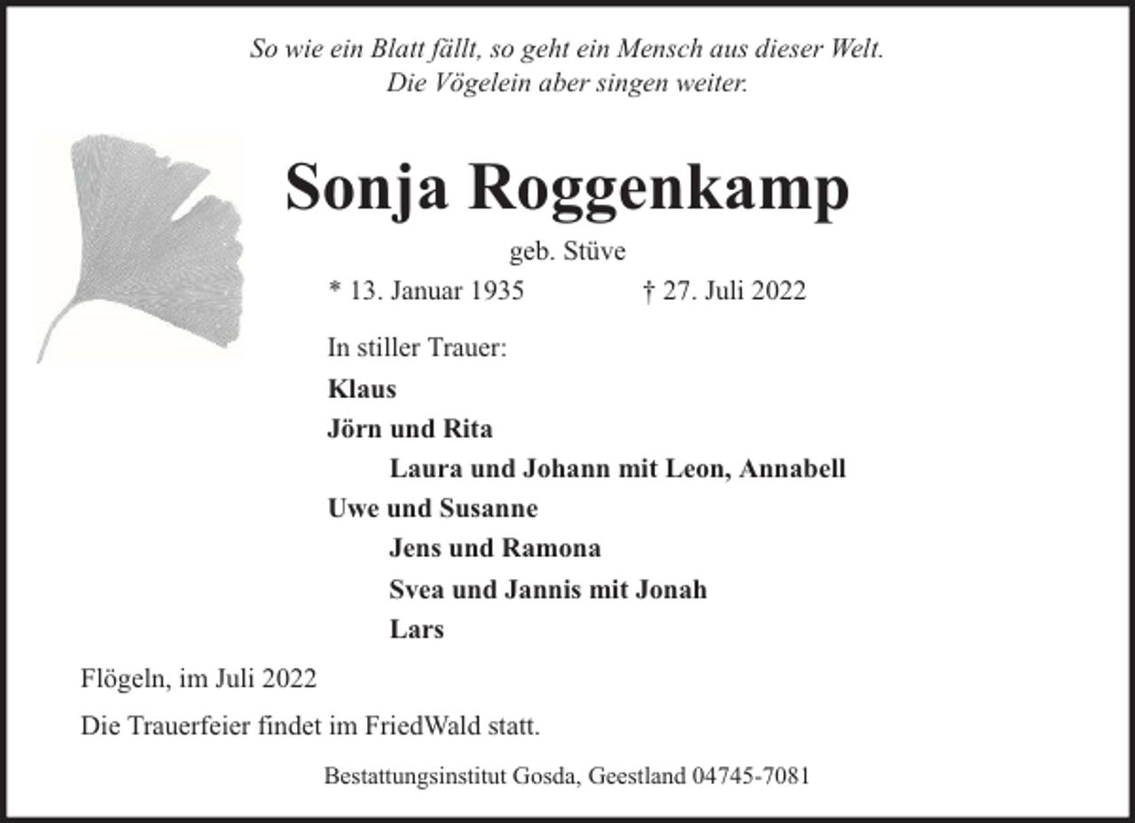 <p>So wie ein Blatt fällt, so geht ein Mensch aus dieser Welt.<br />Die Vögelein aber singen weiter.</p><p>Sonja Roggenkamp<br />geb. Stüve<br />* 13. Januar 1935<br />† 27. Juli 2022</p><p>In stiller Trauer:<br />Klaus<br />Jörn und Rita<br />Laura und Johann mit Leon, Annabell<br />Uwe und Susanne<br />Jens und Ramona<br />Svea und Jannis mit Jonah<br />Lars<br />Flögeln, im Juli 2022<br />Die Trauerfeier findet im FriedWald statt.<br />Bestattungsinstitut Gosda, Geestland 04745-7081</p>