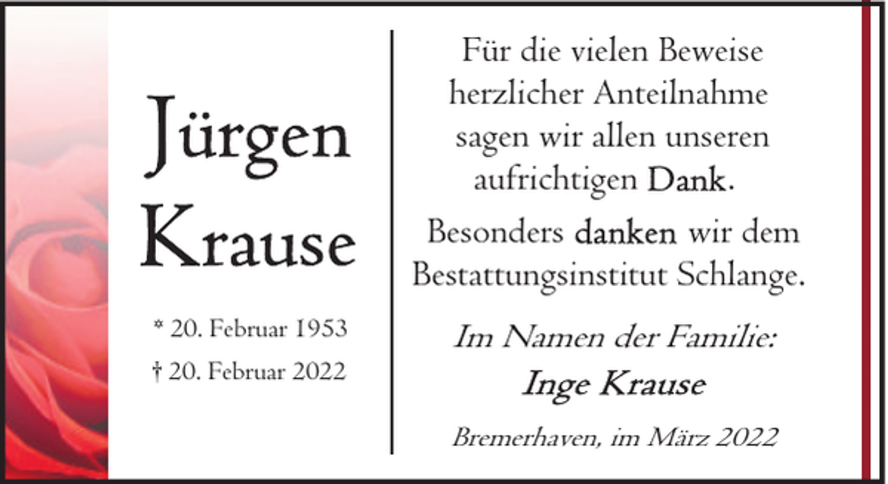 <p>Für die vielen Beweise<br />herzlicher Anteilnahme<br />sagen wir allen unseren<br />aufrichtigen<br />.<br />wir dem<br />Besonders<br />Bestattungsinstitut Schlange.<br />* 20. Februar 1953<br />† 20. Februar 2022</p>
<p>Im Namen der Familie:<br />Bremerhaven, im März 2022</p>