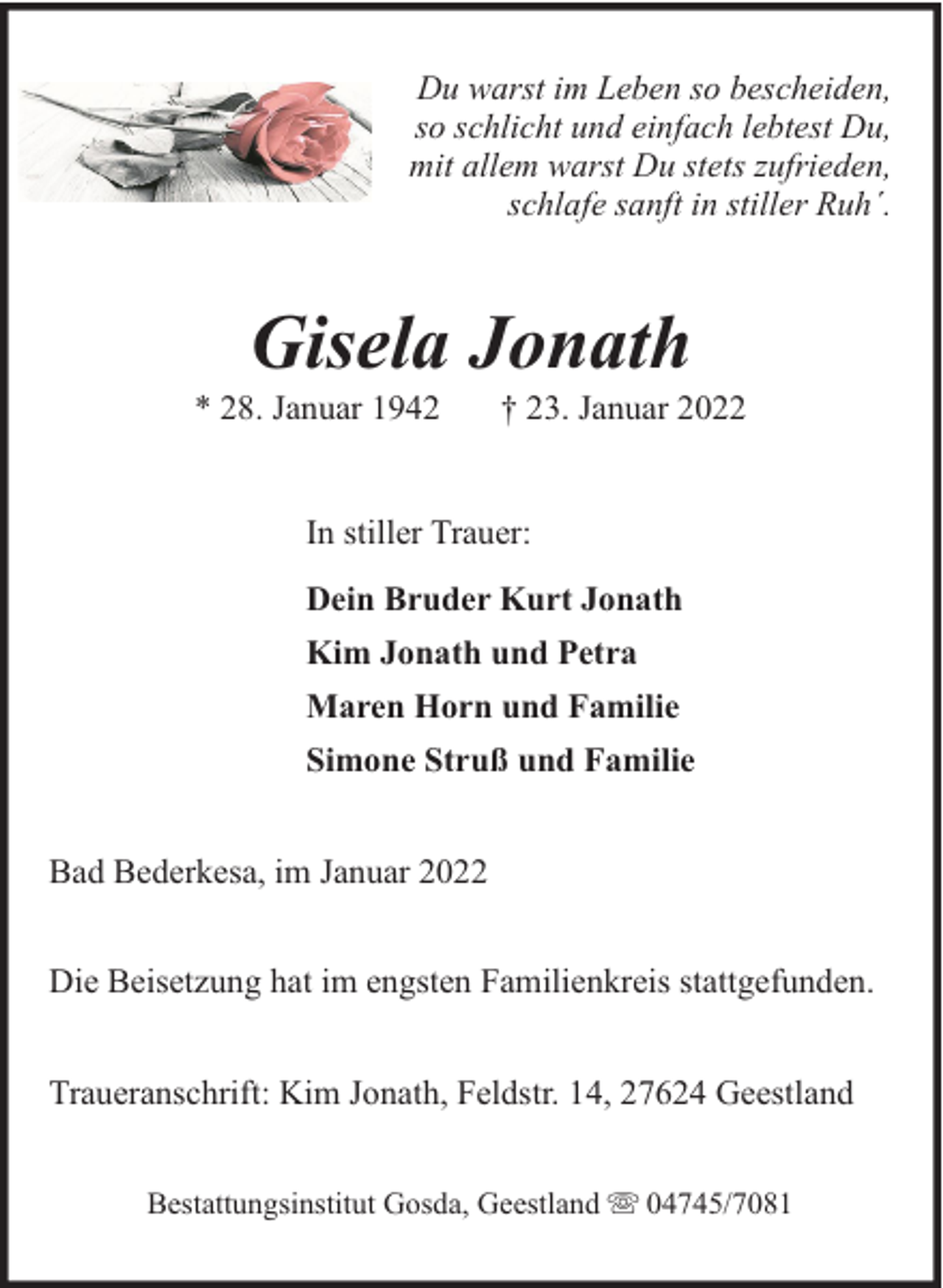 <p>Du warst im Leben so bescheiden,<br />so schlicht und einfach lebtest Du,<br />mit allem warst Du stets zufrieden,<br />schlafe sanft in stiller Ruh´.</p><p>Gisela Jonath</p><p>* 28. Januar 1942</p><p>† 23. Januar 2022</p><p>In stiller Trauer:<br />Dein Bruder Kurt Jonath<br />Kim Jonath und Petra<br />Maren Horn und Familie<br />Simone Struß und Familie<br />Bad Bederkesa, im Januar 2022<br />Die Beisetzung hat im engsten Familienkreis stattgefunden.<br />Traueranschrift: Kim Jonath, Feldstr. 14, 27624 Geestland<br />Bestattungsinstitut Gosda, Geestland</p><p>04745/7081</p>